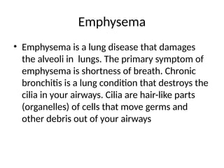 Emphysema
• Emphysema is a lung disease that damages
the alveoli in lungs. The primary symptom of
emphysema is shortness of breath. Chronic
bronchitis is a lung condition that destroys the
cilia in your airways. Cilia are hair-like parts
(organelles) of cells that move germs and
other debris out of your airways
 