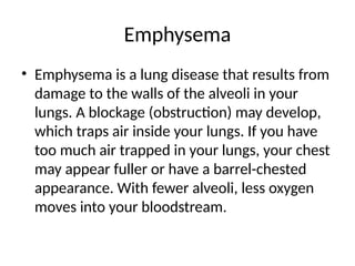 Emphysema
• Emphysema is a lung disease that results from
damage to the walls of the alveoli in your
lungs. A blockage (obstruction) may develop,
which traps air inside your lungs. If you have
too much air trapped in your lungs, your chest
may appear fuller or have a barrel-chested
appearance. With fewer alveoli, less oxygen
moves into your bloodstream.
 