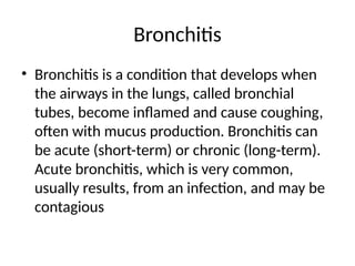 Bronchitis
• Bronchitis is a condition that develops when
the airways in the lungs, called bronchial
tubes, become inflamed and cause coughing,
often with mucus production. Bronchitis can
be acute (short-term) or chronic (long-term).
Acute bronchitis, which is very common,
usually results, from an infection, and may be
contagious
 