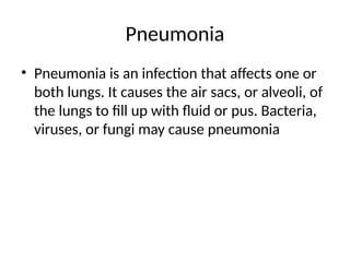Pneumonia
• Pneumonia is an infection that affects one or
both lungs. It causes the air sacs, or alveoli, of
the lungs to fill up with fluid or pus. Bacteria,
viruses, or fungi may cause pneumonia
 