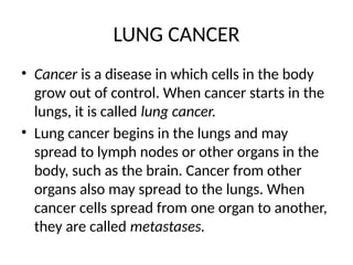 LUNG CANCER
• Cancer is a disease in which cells in the body
grow out of control. When cancer starts in the
lungs, it is called lung cancer.
• Lung cancer begins in the lungs and may
spread to lymph nodes or other organs in the
body, such as the brain. Cancer from other
organs also may spread to the lungs. When
cancer cells spread from one organ to another,
they are called metastases.
 
