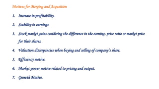 Motives for Merging and Acqusition
1. Increase in profitability.
2. Stability in earnings
3. Stock market gains cosidering the difference in the earning- price ratio or market price
for their shares.
4. Valuation discrepancies when buying and selling of company’s share.
5. Efficiency motive.
6. Market power motive related to pricing and output.
7. Growth Motive.
 