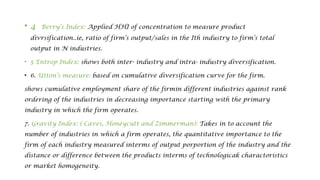 • 4 Berry’s Index: Applied HHI of concentration to measure product
divrsification..ie, ratio of firm’s output/sales in the Ith industry to firm’s total
output in N industries.
• 5 Entrop Index: shows both inter- industry and intra- industry diversification.
• 6. Utton’s measure: based on cumulative diversification curve for the firm.
shows cumulative employment share of the firmin different industries against rank
ordering of the industries in decreasing importance starting with the primary
industry in which the firm operates.
7. Gravity Index: ( Caves, Honeycutt and Zimmerman): Takes in to account the
number of industries in which a firm operates, the quantitative importance to the
firm of each industry measured interms of output porportion of the industry and the
distance or difference between the products interms of technologicak charactoristics
or market homogeneity.
 