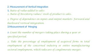 2. Measurement of Vertical Integration
1. Ratio of value-added to sales:
2. Ratio of Inventory values/ stock of product to sales.
3. Degree of dependence on inputs and output markets- Forward and
backward vertical integration.
3.Measurement of Merging
1. Count the number of mergers taking place during a year or
specified period.
2. Take the percentage of employment of acquired firms in total
employment of the concerned industry or entire manufacturing
sectoral employment, which takecare of conglomerate merger.
 