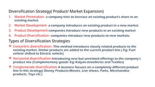 Diversification Strategy( Product/ Market Expansion)
1. Market Penetration- a company tries to increase an existing product's share in an
existing market.
2. Market Development- a company introduces an existing product in a new market.
3. Product Development-companies introduce new products in an existing market
4. Product Diversification- companies introduce new products to new markets.
Types of Diversification Strategies
 Concentric diversification -This method introduces closely related products to the
existing market. Similar products are added to the current product line.( Eg: Fuel
vehicle shifted to Electric vehicle)
 Horizontal diversification-Introducing new but unrelated offerings to the company's
product mix (Complementary goods- Eg:-Kalyan-Jewelleries and Textiles)
 Conglomerate diversification-A business focuses on a completely different product
line in this strategy( Disney Products-Movies, Live shows, Parks, Merchandise
products, Toys etc.)
 
