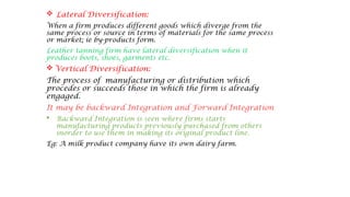  Lateral Diversification:
When a firm produces different goods which diverge from the
same process or source in terms of materials for the same process
or market; ie by-products form.
Leather tanning firm have lateral diversification when it
produces boots, shoes, garments etc.
 Vertical Diversification:
The process of manufacturing or distribution which
procedes or succeeds those in which the firm is already
engaged.
It may be backward Integration and Forward Integration
 Backward Integration is seen where firms starts
manufacturing products previously purchased from others
inorder to use them in making its original product line.
Eg: A milk product company have its own dairy farm.
 