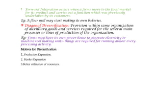  Forward Integration occurs when a firms move to the final market
for its product and carries out a function which was previously
undertaken by its customers.
Eg: A flour mill may start making its own bakeries.
 Diagonal Diversification: Provision within same organization
of auxilliary goods and services required for the several main
processes or lines of production of the organization.
Eg: Firms may have its own power house to generate electricity or
machine tool making units- things are required for running almost every
processing activity.
Motives for Diversification
1. Production Expansion.
2. Market Expansion
3.Better utilization of resources.
 