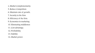 4. Market Complementarity.
5. Reduce Competition
6. Maintain rate of growth.
7. Security to the firm
8. Efficiency of the firm.
9. Economies in marketing
10. Eliminating middlemen
11. Cost advantage.
12. Profitability.
13. Stability
14. Market power.
 