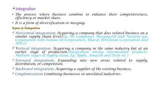 Integration
• The process where business combine to enhance their competitiveness,
efficiency or market share.
• It is a form of diversification or merging.
Types of Integration
Horizontal integration: Acquiring a company that does related business on a
similar supply chain level.(Eg: Oil Companies Merging-Oil and Natural Gas
Corporation with Indian Oil Corporation, Bharat Petroleum Corporation and
HPCL)
Vertical integration: Acquiring a company in the same industry but at an
earlier stage of production.(Integration among intermediate products-
Multiple stages of supply chain; Eg: Apple, Amazon and Tesla etc.)
Forward integration: Expanding into new areas related to supply,
distribution, or competition.
Backward integration: Acquiring a supplier of the existing business.
Conglomeration: Combining businesses in unrelated industries.
 