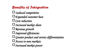 Benefits of Integration
Reduced competition
Expanded customer base
Cost reduction
Increased market share
Revenue growth
Improved efficiencies
Greater product and service differentiation
Access to new markets
Increased market power
 