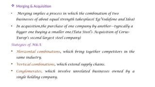  Merging & Acquisition
• Merging implies a process in which the combination of two
businesses of about equal strength takesplace( Eg:Vodafone and Idea)
• In acquisition,the purchase of one company by another—typically a
bigger one buying a smaller one.(Tata Steel’s Acquisition of Corus-
Europ’s second largest steel company)
Stategies of M&A
 Horizontal combinations, which bring together competitors in the
same industry.
 Vertical combinations, which extend supply chains.
 Conglomerates, which involve unrelated businesses owned by a
single holding company.
 