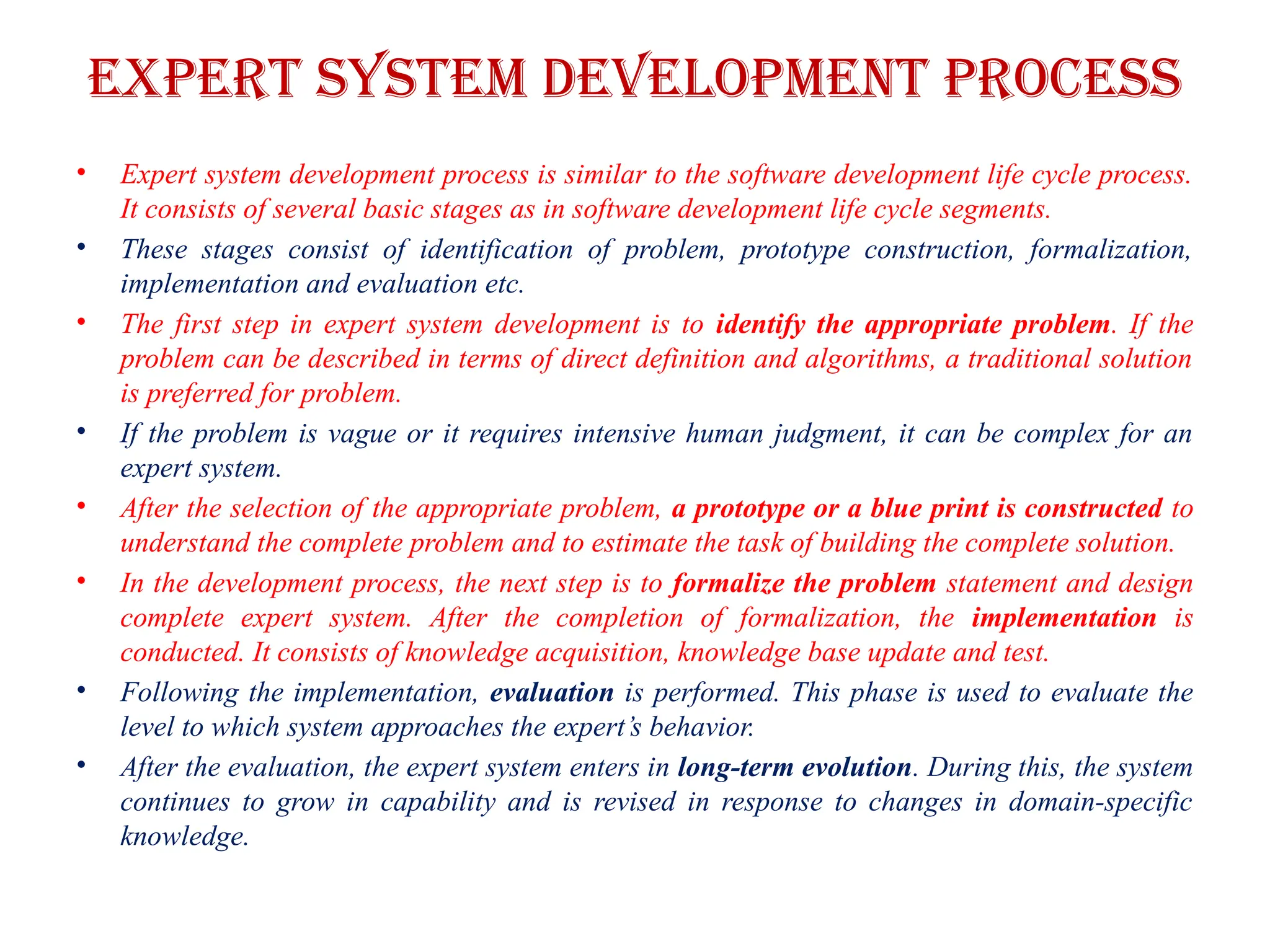 Expert system development process
• Expert system development process is similar to the software development life cycle process.
It consists of several basic stages as in software development life cycle segments.
• These stages consist of identification of problem, prototype construction, formalization,
implementation and evaluation etc.
• The first step in expert system development is to identify the appropriate problem. If the
problem can be described in terms of direct definition and algorithms, a traditional solution
is preferred for problem.
• If the problem is vague or it requires intensive human judgment, it can be complex for an
expert system.
• After the selection of the appropriate problem, a prototype or a blue print is constructed to
understand the complete problem and to estimate the task of building the complete solution.
• In the development process, the next step is to formalize the problem statement and design
complete expert system. After the completion of formalization, the implementation is
conducted. It consists of knowledge acquisition, knowledge base update and test.
• Following the implementation, evaluation is performed. This phase is used to evaluate the
level to which system approaches the expert’s behavior.
• After the evaluation, the expert system enters in long-term evolution. During this, the system
continues to grow in capability and is revised in response to changes in domain-specific
knowledge.
 