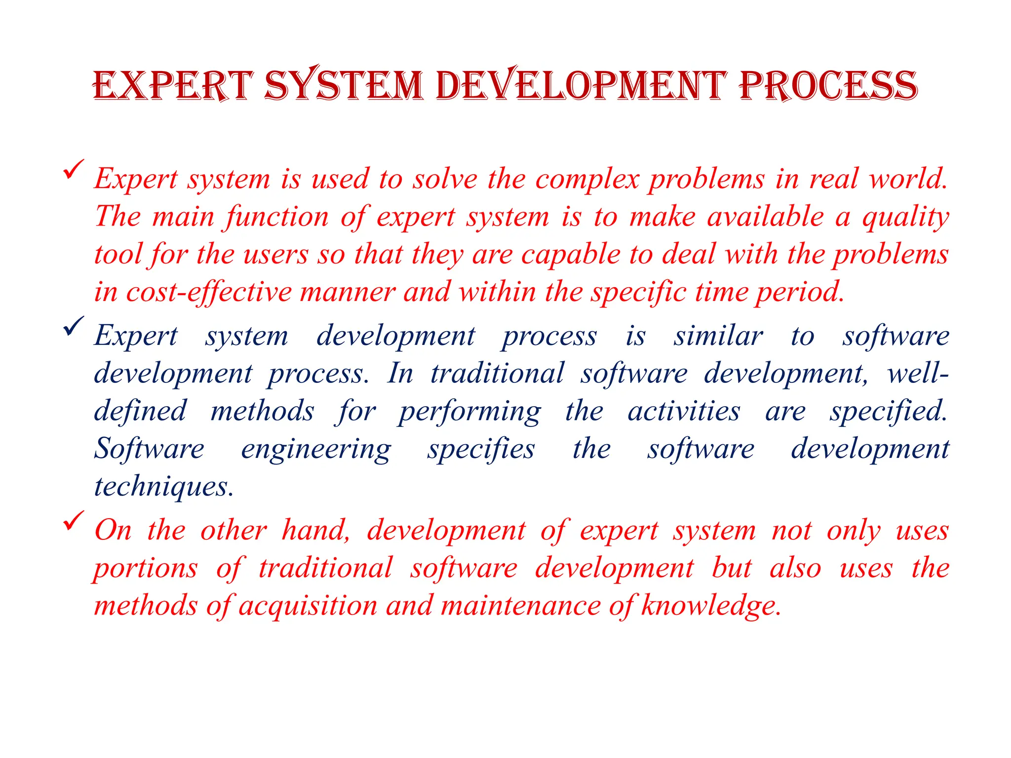 Expert system development process
 Expert system is used to solve the complex problems in real world.
The main function of expert system is to make available a quality
tool for the users so that they are capable to deal with the problems
in cost-effective manner and within the specific time period.
 Expert system development process is similar to software
development process. In traditional software development, well-
defined methods for performing the activities are specified.
Software engineering specifies the software development
techniques.
 On the other hand, development of expert system not only uses
portions of traditional software development but also uses the
methods of acquisition and maintenance of knowledge.
 