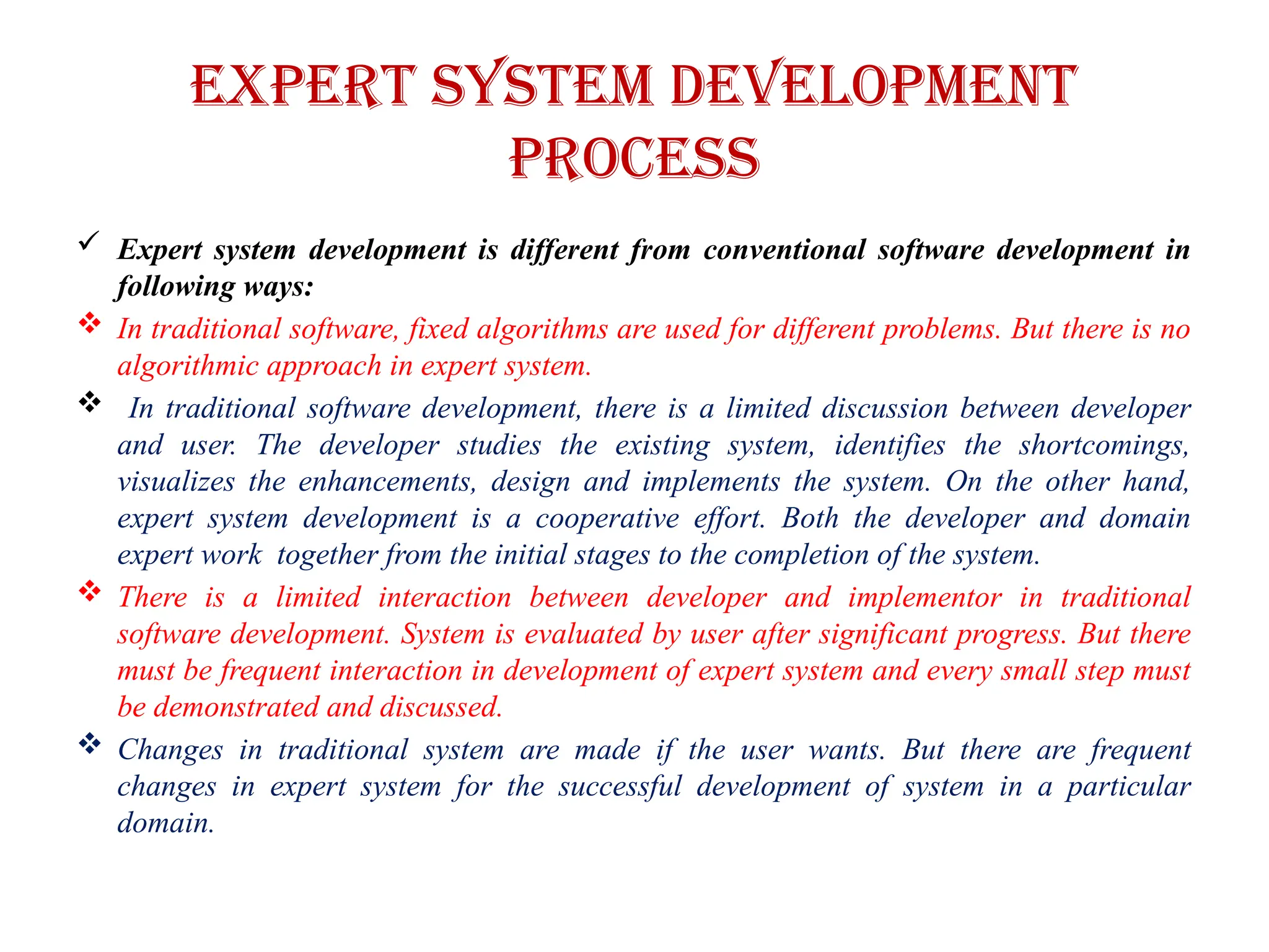 Expert system development
process
 Expert system development is different from conventional software development in
following ways:
 In traditional software, fixed algorithms are used for different problems. But there is no
algorithmic approach in expert system.
 In traditional software development, there is a limited discussion between developer
and user. The developer studies the existing system, identifies the shortcomings,
visualizes the enhancements, design and implements the system. On the other hand,
expert system development is a cooperative effort. Both the developer and domain
expert work together from the initial stages to the completion of the system.
 There is a limited interaction between developer and implementor in traditional
software development. System is evaluated by user after significant progress. But there
must be frequent interaction in development of expert system and every small step must
be demonstrated and discussed.
 Changes in traditional system are made if the user wants. But there are frequent
changes in expert system for the successful development of system in a particular
domain.
 