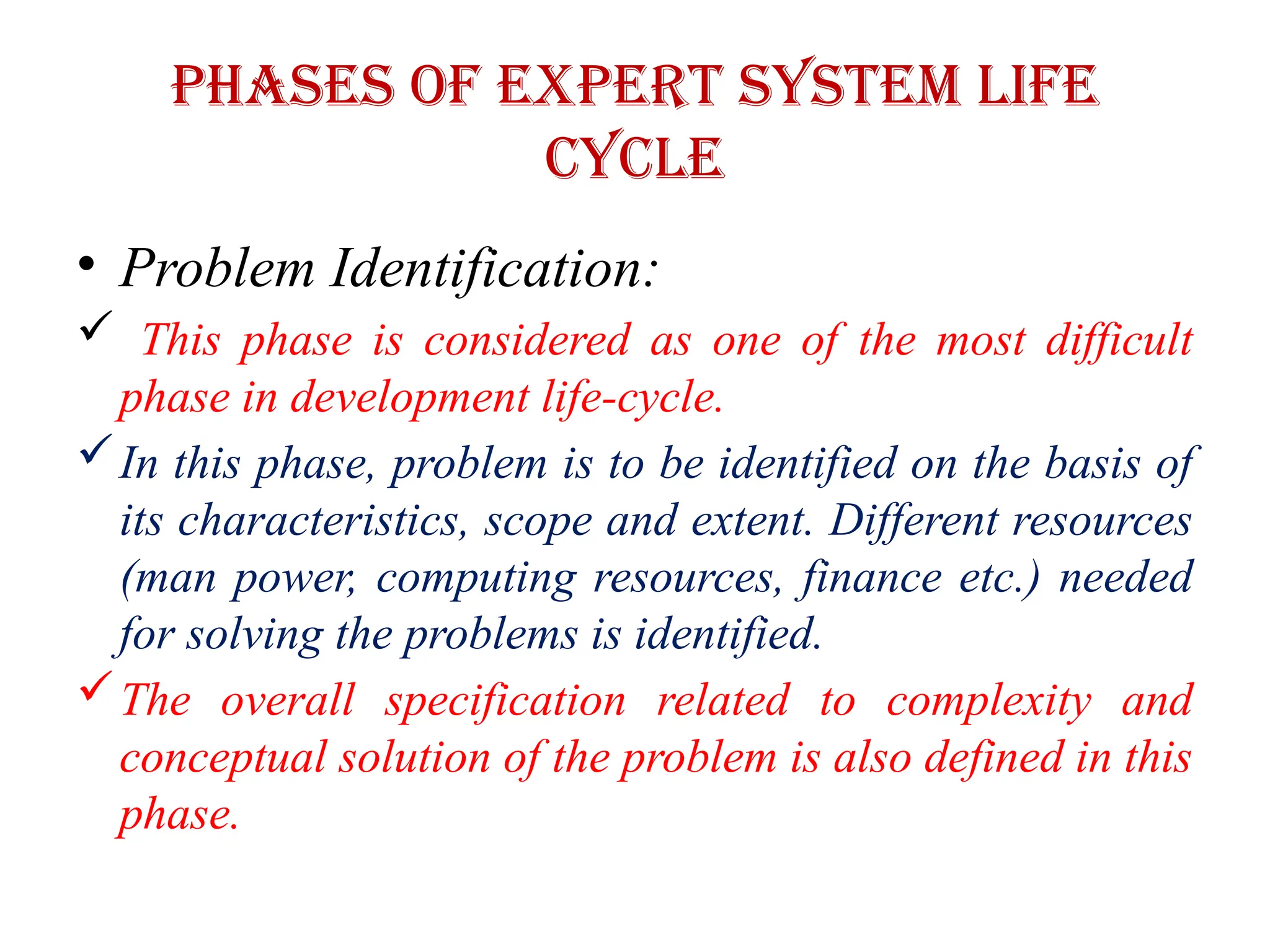 Phases of EXPERT SYSTEM LIFE
CYCLE
• Problem Identification:
 This phase is considered as one of the most difficult
phase in development life-cycle.
In this phase, problem is to be identified on the basis of
its characteristics, scope and extent. Different resources
(man power, computing resources, finance etc.) needed
for solving the problems is identified.
The overall specification related to complexity and
conceptual solution of the problem is also defined in this
phase.
 