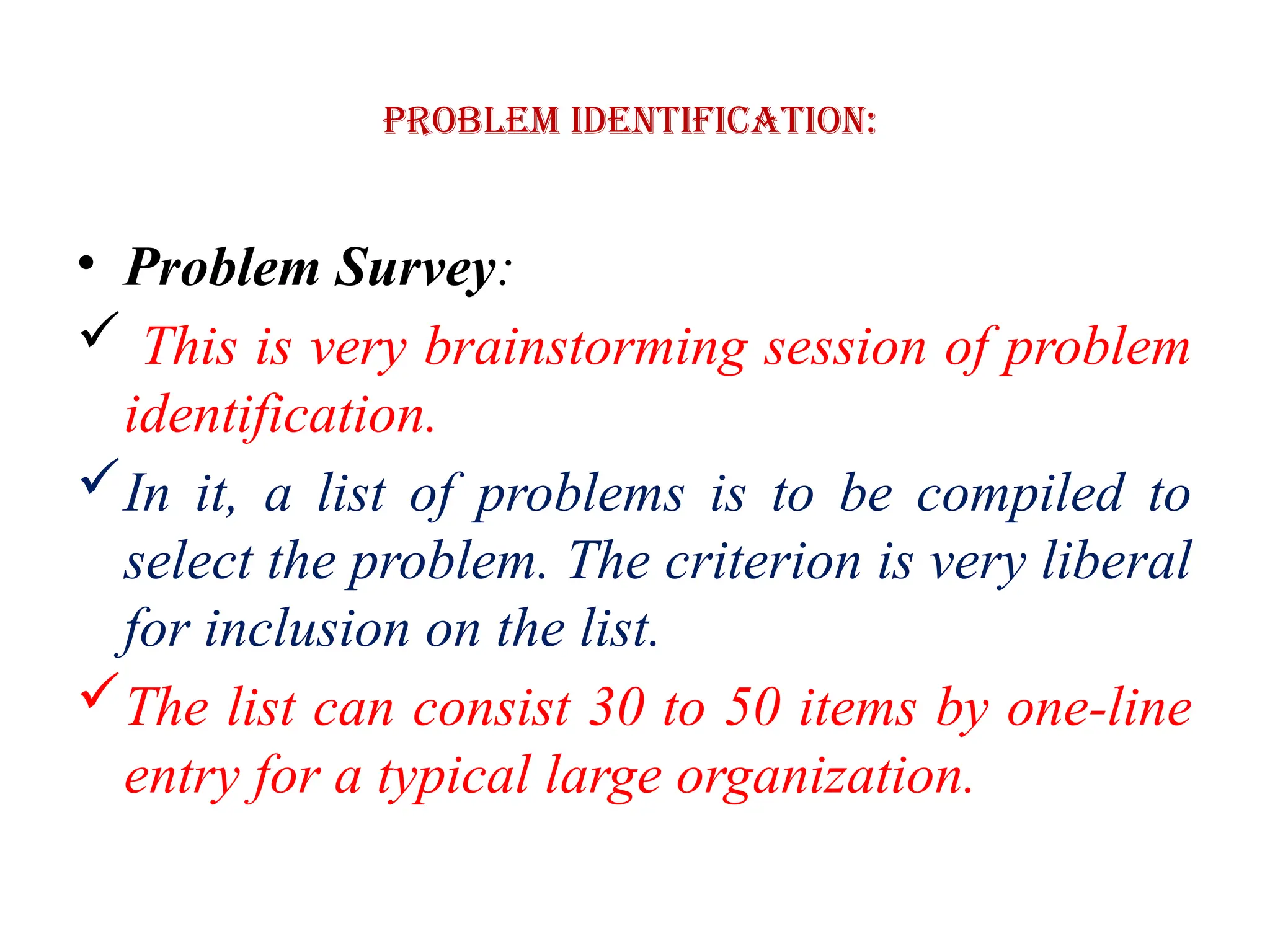 Problem Identification:
• Problem Survey:
 This is very brainstorming session of problem
identification.
In it, a list of problems is to be compiled to
select the problem. The criterion is very liberal
for inclusion on the list.
The list can consist 30 to 50 items by one-line
entry for a typical large organization.
 
