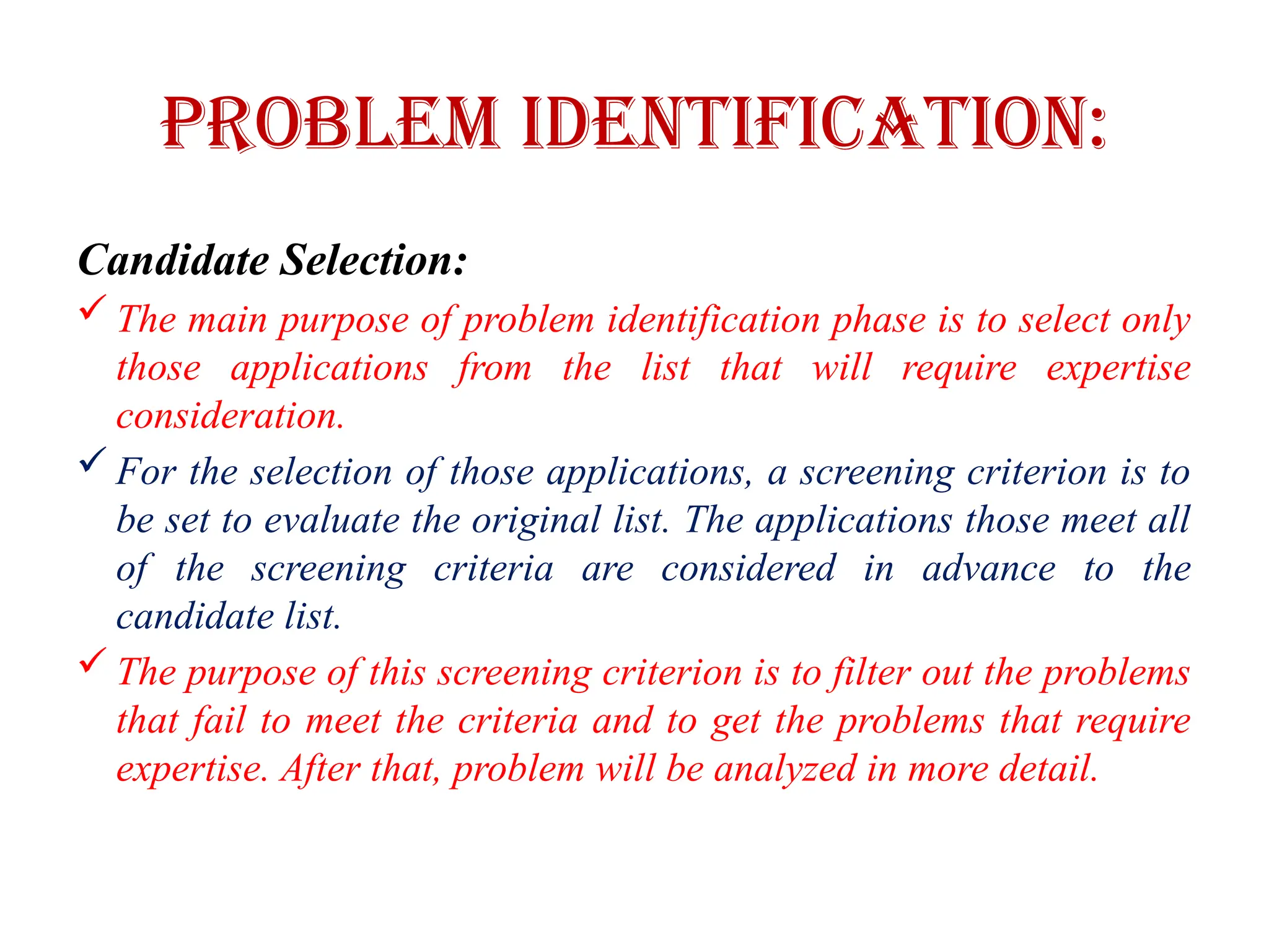 Problem Identification:
Candidate Selection:
 The main purpose of problem identification phase is to select only
those applications from the list that will require expertise
consideration.
 For the selection of those applications, a screening criterion is to
be set to evaluate the original list. The applications those meet all
of the screening criteria are considered in advance to the
candidate list.
 The purpose of this screening criterion is to filter out the problems
that fail to meet the criteria and to get the problems that require
expertise. After that, problem will be analyzed in more detail.
 
