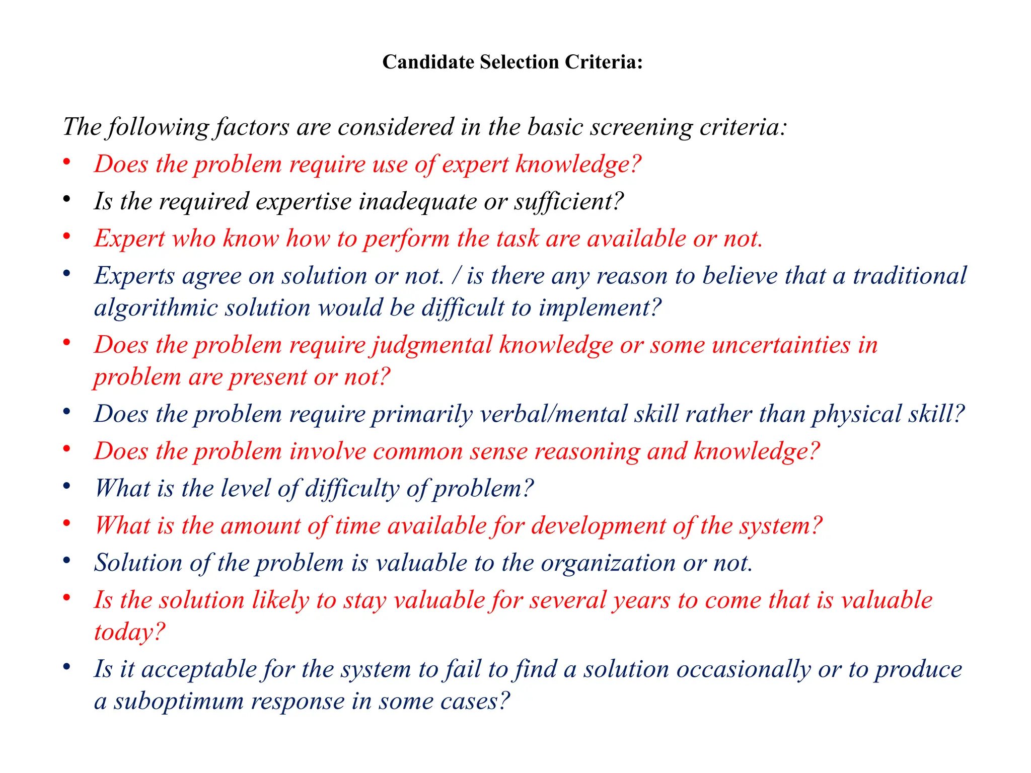 Candidate Selection Criteria:
The following factors are considered in the basic screening criteria:
• Does the problem require use of expert knowledge?
• Is the required expertise inadequate or sufficient?
• Expert who know how to perform the task are available or not.
• Experts agree on solution or not. / is there any reason to believe that a traditional
algorithmic solution would be difficult to implement?
• Does the problem require judgmental knowledge or some uncertainties in
problem are present or not?
• Does the problem require primarily verbal/mental skill rather than physical skill?
• Does the problem involve common sense reasoning and knowledge?
• What is the level of difficulty of problem?
• What is the amount of time available for development of the system?
• Solution of the problem is valuable to the organization or not.
• Is the solution likely to stay valuable for several years to come that is valuable
today?
• Is it acceptable for the system to fail to find a solution occasionally or to produce
a suboptimum response in some cases?
 