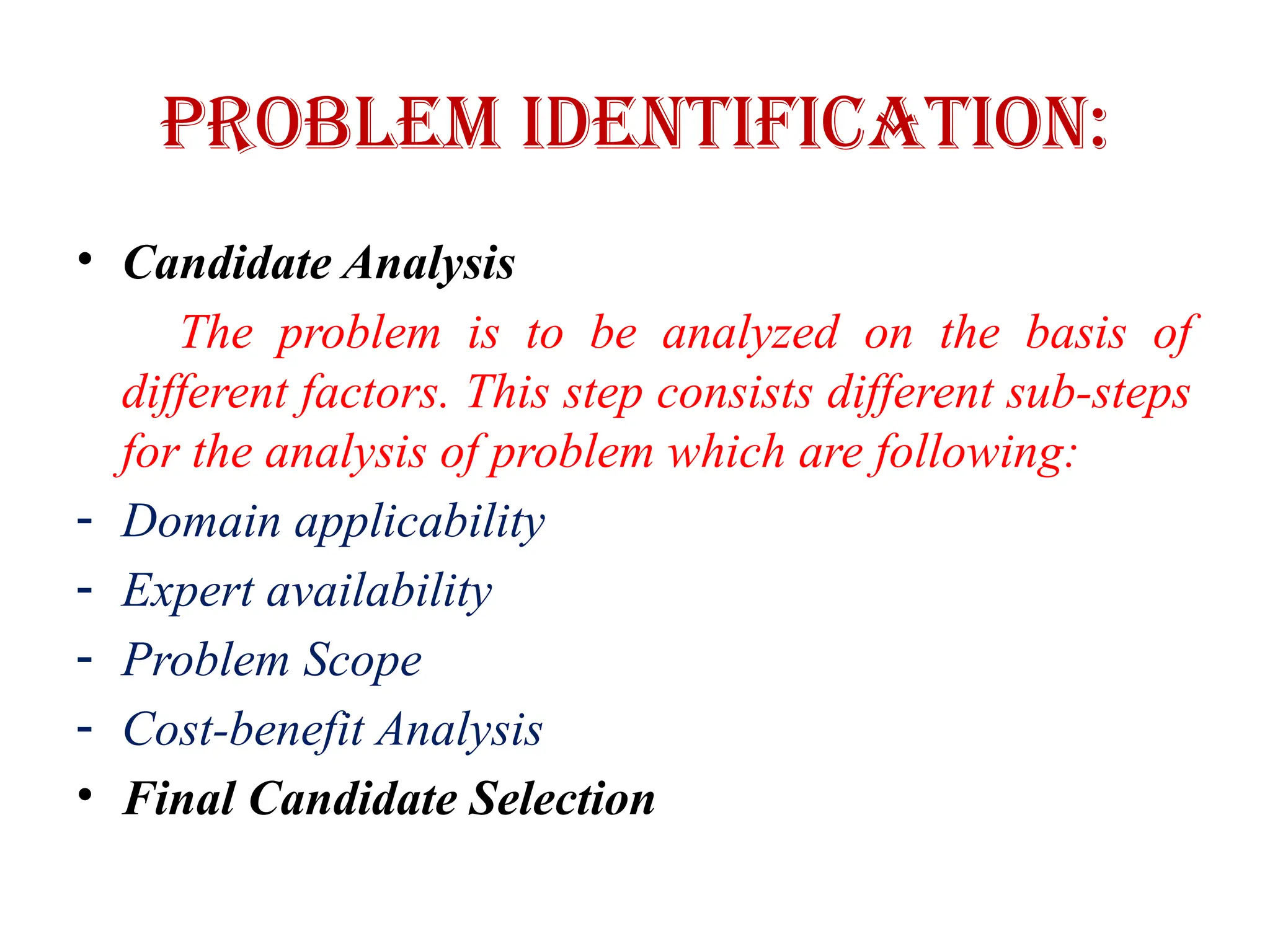 Problem Identification:
• Candidate Analysis
The problem is to be analyzed on the basis of
different factors. This step consists different sub-steps
for the analysis of problem which are following:
- Domain applicability
- Expert availability
- Problem Scope
- Cost-benefit Analysis
• Final Candidate Selection
 