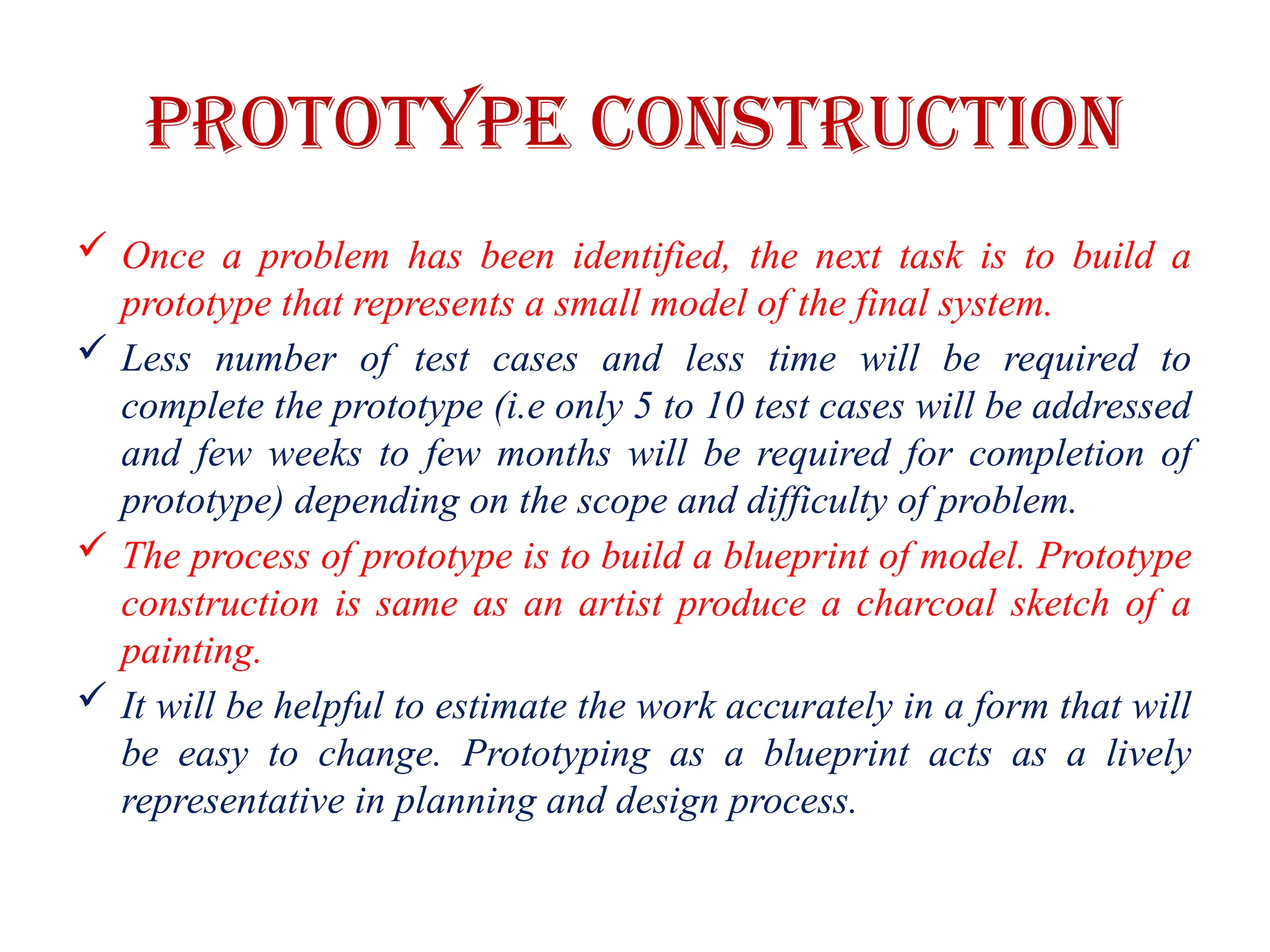 PROTOTYPE CONSTRUCTION
 Once a problem has been identified, the next task is to build a
prototype that represents a small model of the final system.
 Less number of test cases and less time will be required to
complete the prototype (i.e only 5 to 10 test cases will be addressed
and few weeks to few months will be required for completion of
prototype) depending on the scope and difficulty of problem.
 The process of prototype is to build a blueprint of model. Prototype
construction is same as an artist produce a charcoal sketch of a
painting.
 It will be helpful to estimate the work accurately in a form that will
be easy to change. Prototyping as a blueprint acts as a lively
representative in planning and design process.
 