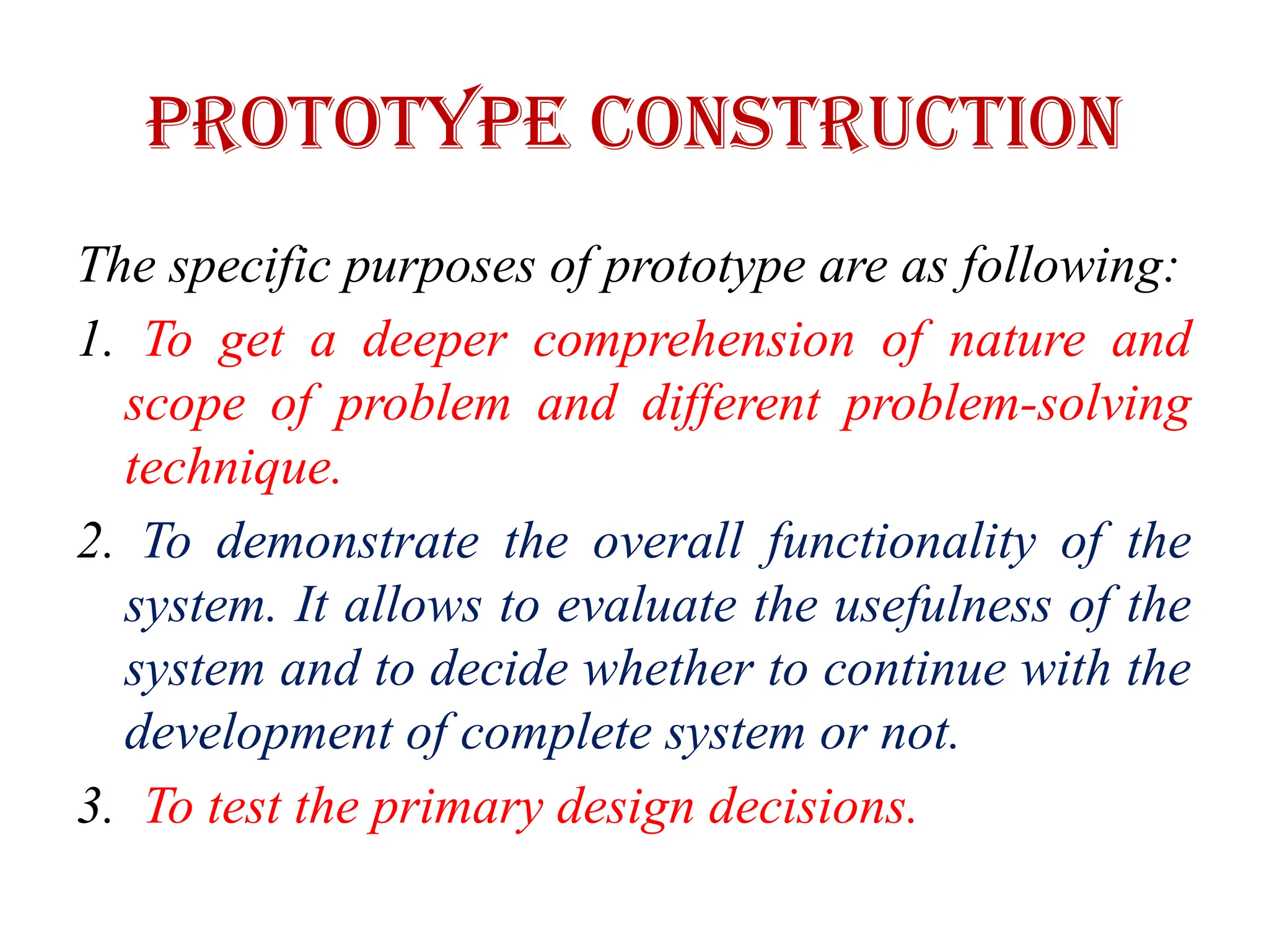 PROTOTYPE CONSTRUCTION
The specific purposes of prototype are as following:
1. To get a deeper comprehension of nature and
scope of problem and different problem-solving
technique.
2. To demonstrate the overall functionality of the
system. It allows to evaluate the usefulness of the
system and to decide whether to continue with the
development of complete system or not.
3. To test the primary design decisions.
 