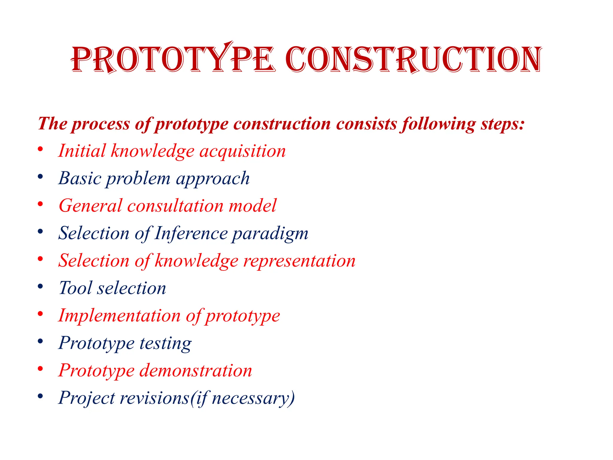 PROTOTYPE CONSTRUCTION
The process of prototype construction consists following steps:
• Initial knowledge acquisition
• Basic problem approach
• General consultation model
• Selection of Inference paradigm
• Selection of knowledge representation
• Tool selection
• Implementation of prototype
• Prototype testing
• Prototype demonstration
• Project revisions(if necessary)
 