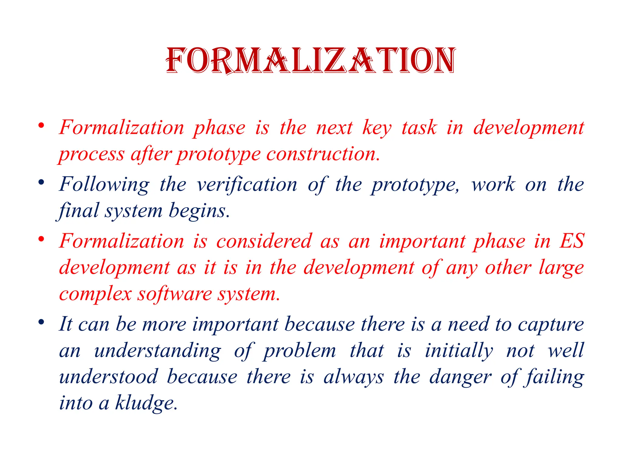 FORMALIZATION
• Formalization phase is the next key task in development
process after prototype construction.
• Following the verification of the prototype, work on the
final system begins.
• Formalization is considered as an important phase in ES
development as it is in the development of any other large
complex software system.
• It can be more important because there is a need to capture
an understanding of problem that is initially not well
understood because there is always the danger of failing
into a kludge.
 