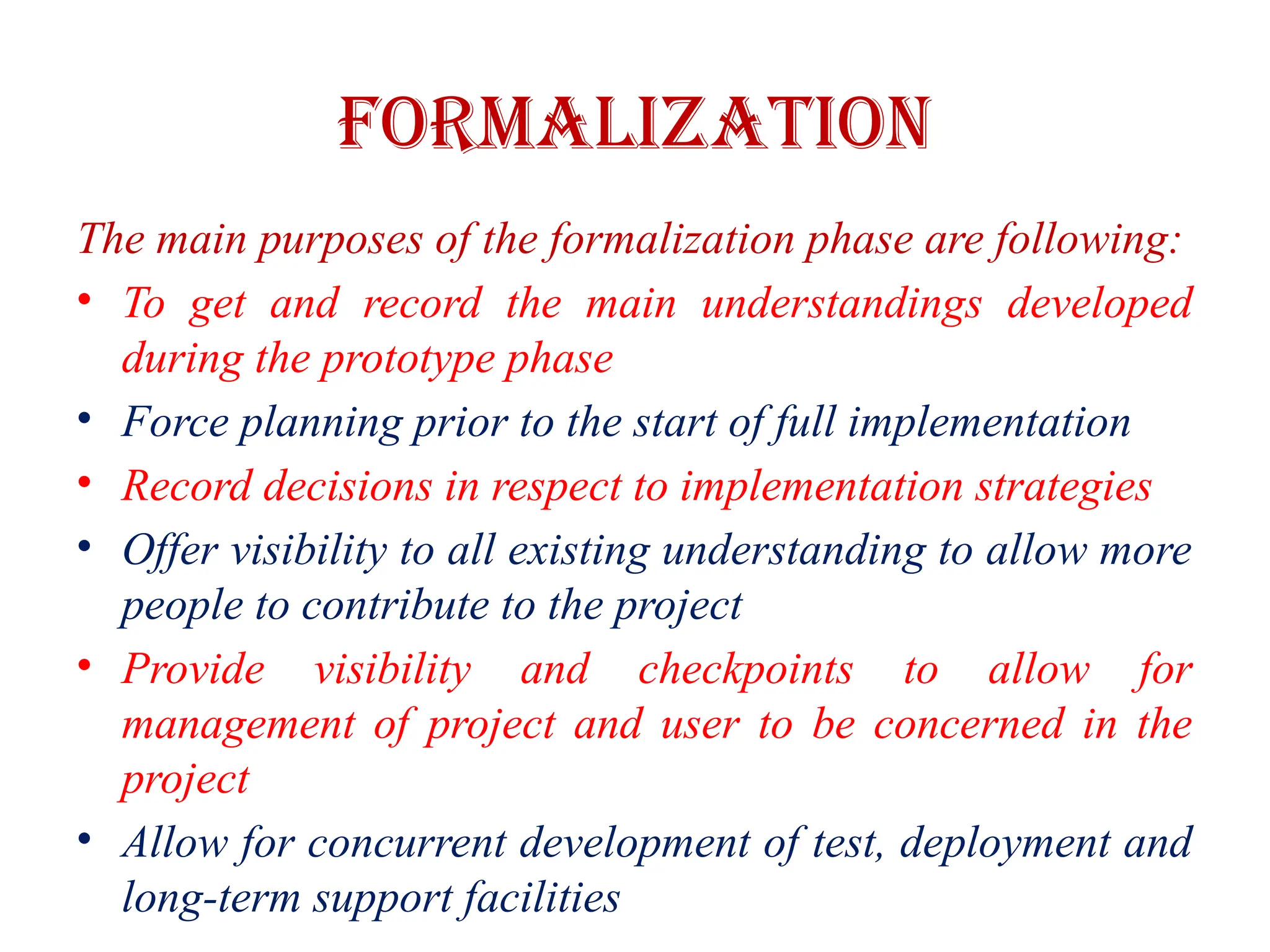 FORMALIZATION
The main purposes of the formalization phase are following:
• To get and record the main understandings developed
during the prototype phase
• Force planning prior to the start of full implementation
• Record decisions in respect to implementation strategies
• Offer visibility to all existing understanding to allow more
people to contribute to the project
• Provide visibility and checkpoints to allow for
management of project and user to be concerned in the
project
• Allow for concurrent development of test, deployment and
long-term support facilities
 