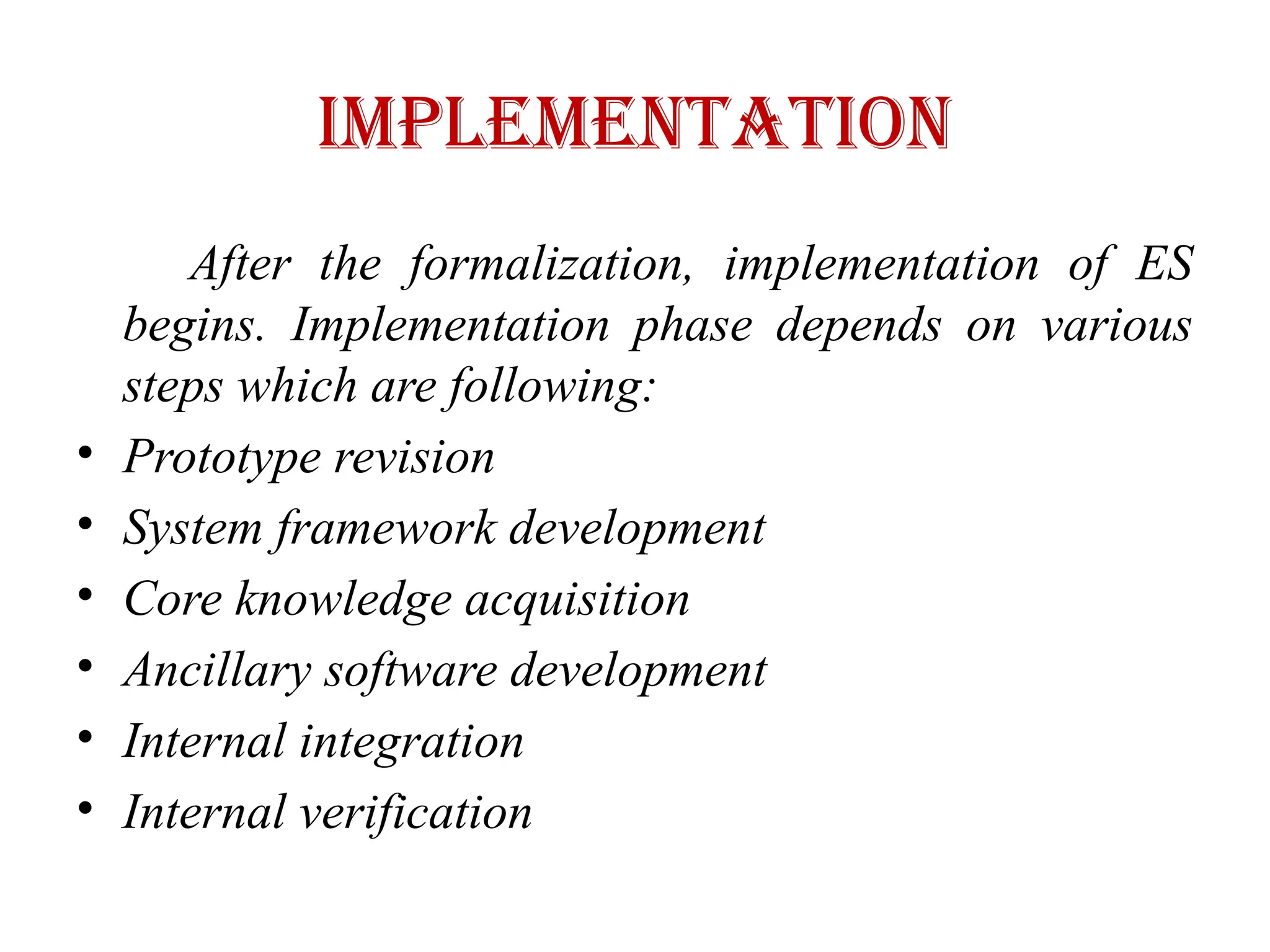 IMPLEMENTATION
After the formalization, implementation of ES
begins. Implementation phase depends on various
steps which are following:
• Prototype revision
• System framework development
• Core knowledge acquisition
• Ancillary software development
• Internal integration
• Internal verification
 
