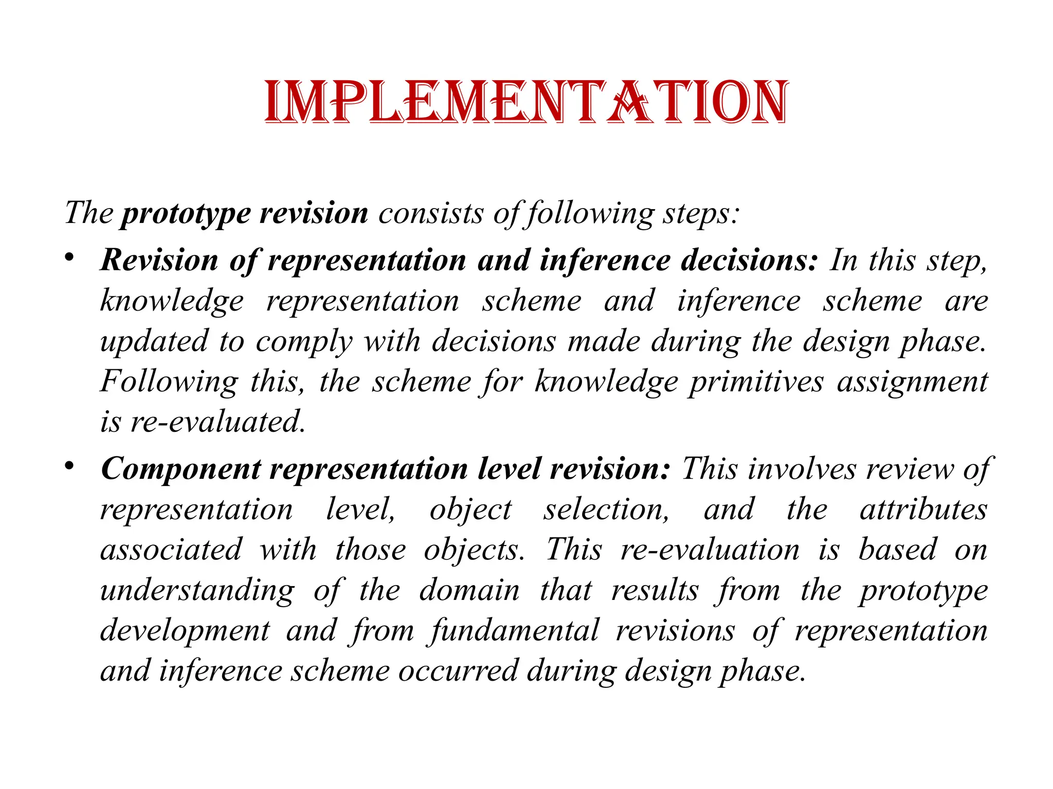 IMPLEMENTATION
The prototype revision consists of following steps:
• Revision of representation and inference decisions: In this step,
knowledge representation scheme and inference scheme are
updated to comply with decisions made during the design phase.
Following this, the scheme for knowledge primitives assignment
is re-evaluated.
• Component representation level revision: This involves review of
representation level, object selection, and the attributes
associated with those objects. This re-evaluation is based on
understanding of the domain that results from the prototype
development and from fundamental revisions of representation
and inference scheme occurred during design phase.
 