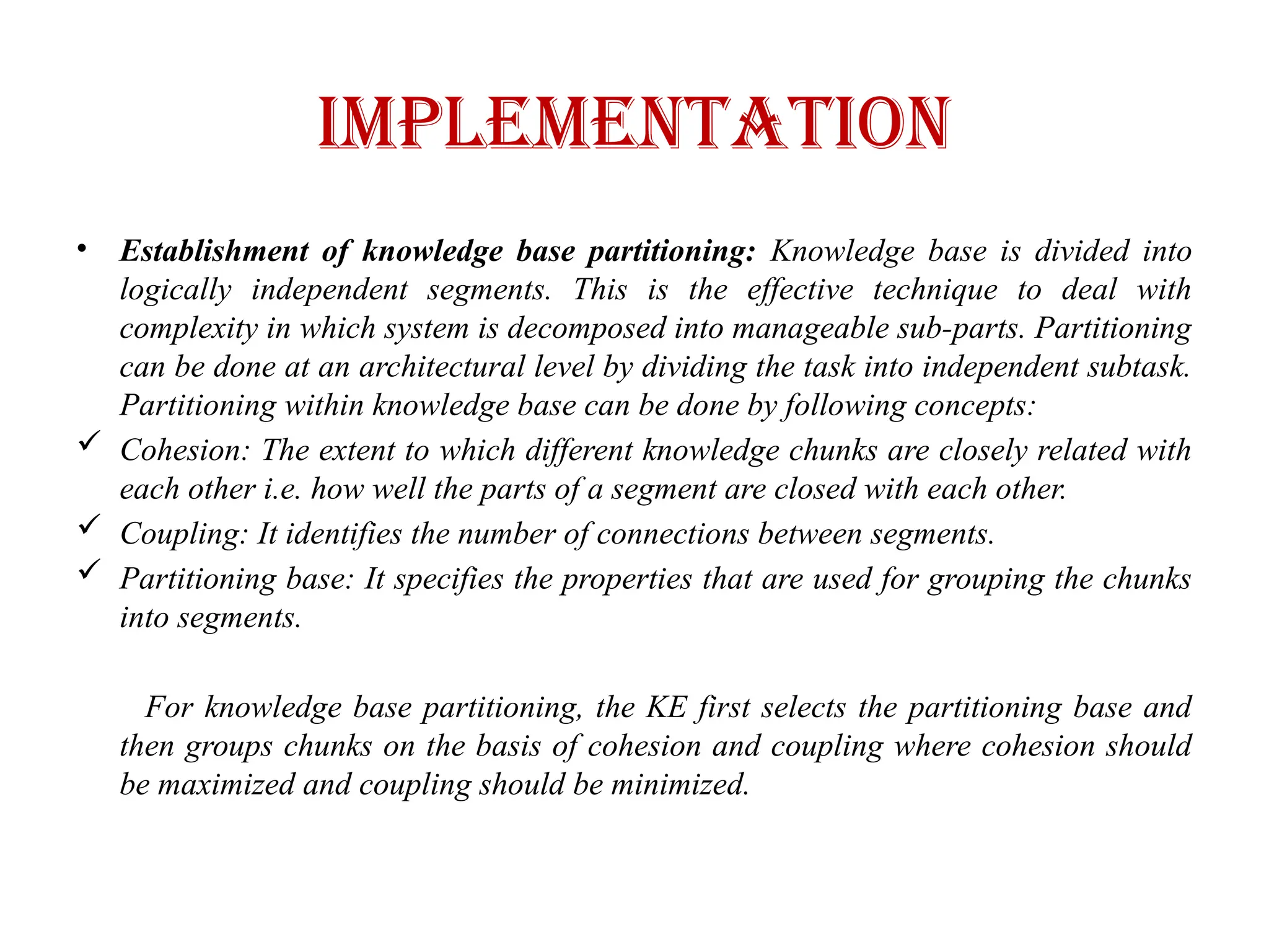IMPLEMENTATION
• Establishment of knowledge base partitioning: Knowledge base is divided into
logically independent segments. This is the effective technique to deal with
complexity in which system is decomposed into manageable sub-parts. Partitioning
can be done at an architectural level by dividing the task into independent subtask.
Partitioning within knowledge base can be done by following concepts:
 Cohesion: The extent to which different knowledge chunks are closely related with
each other i.e. how well the parts of a segment are closed with each other.
 Coupling: It identifies the number of connections between segments.
 Partitioning base: It specifies the properties that are used for grouping the chunks
into segments.
For knowledge base partitioning, the KE first selects the partitioning base and
then groups chunks on the basis of cohesion and coupling where cohesion should
be maximized and coupling should be minimized.
 