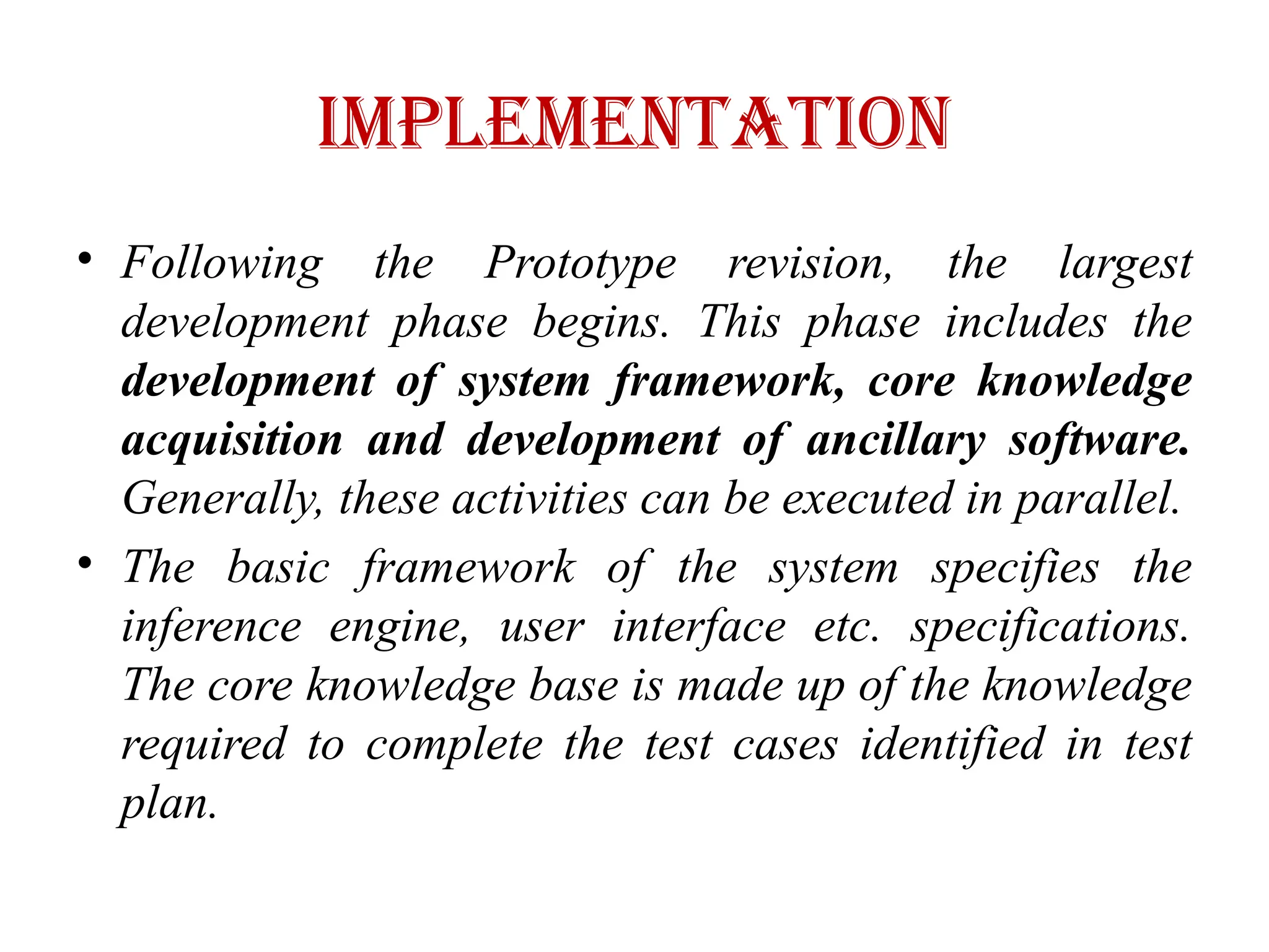 IMPLEMENTATION
• Following the Prototype revision, the largest
development phase begins. This phase includes the
development of system framework, core knowledge
acquisition and development of ancillary software.
Generally, these activities can be executed in parallel.
• The basic framework of the system specifies the
inference engine, user interface etc. specifications.
The core knowledge base is made up of the knowledge
required to complete the test cases identified in test
plan.
 