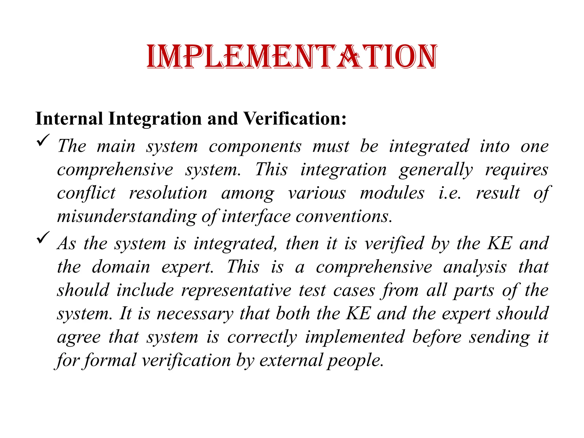 IMPLEMENTATION
Internal Integration and Verification:
 The main system components must be integrated into one
comprehensive system. This integration generally requires
conflict resolution among various modules i.e. result of
misunderstanding of interface conventions.
 As the system is integrated, then it is verified by the KE and
the domain expert. This is a comprehensive analysis that
should include representative test cases from all parts of the
system. It is necessary that both the KE and the expert should
agree that system is correctly implemented before sending it
for formal verification by external people.
 