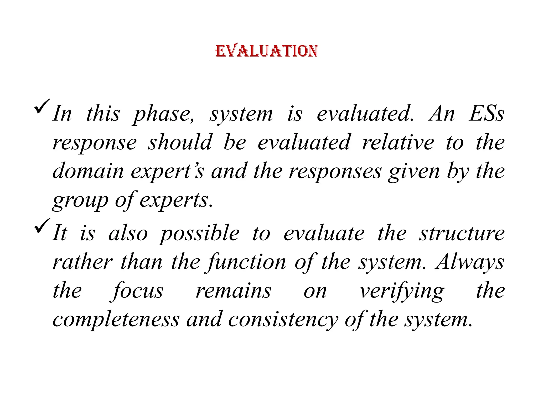 Evaluation
In this phase, system is evaluated. An ESs
response should be evaluated relative to the
domain expert’s and the responses given by the
group of experts.
It is also possible to evaluate the structure
rather than the function of the system. Always
the focus remains on verifying the
completeness and consistency of the system.
 
