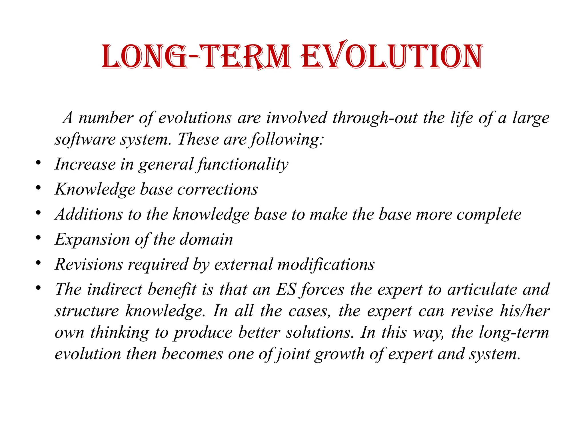 Long-Term Evolution
A number of evolutions are involved through-out the life of a large
software system. These are following:
• Increase in general functionality
• Knowledge base corrections
• Additions to the knowledge base to make the base more complete
• Expansion of the domain
• Revisions required by external modifications
• The indirect benefit is that an ES forces the expert to articulate and
structure knowledge. In all the cases, the expert can revise his/her
own thinking to produce better solutions. In this way, the long-term
evolution then becomes one of joint growth of expert and system.
 