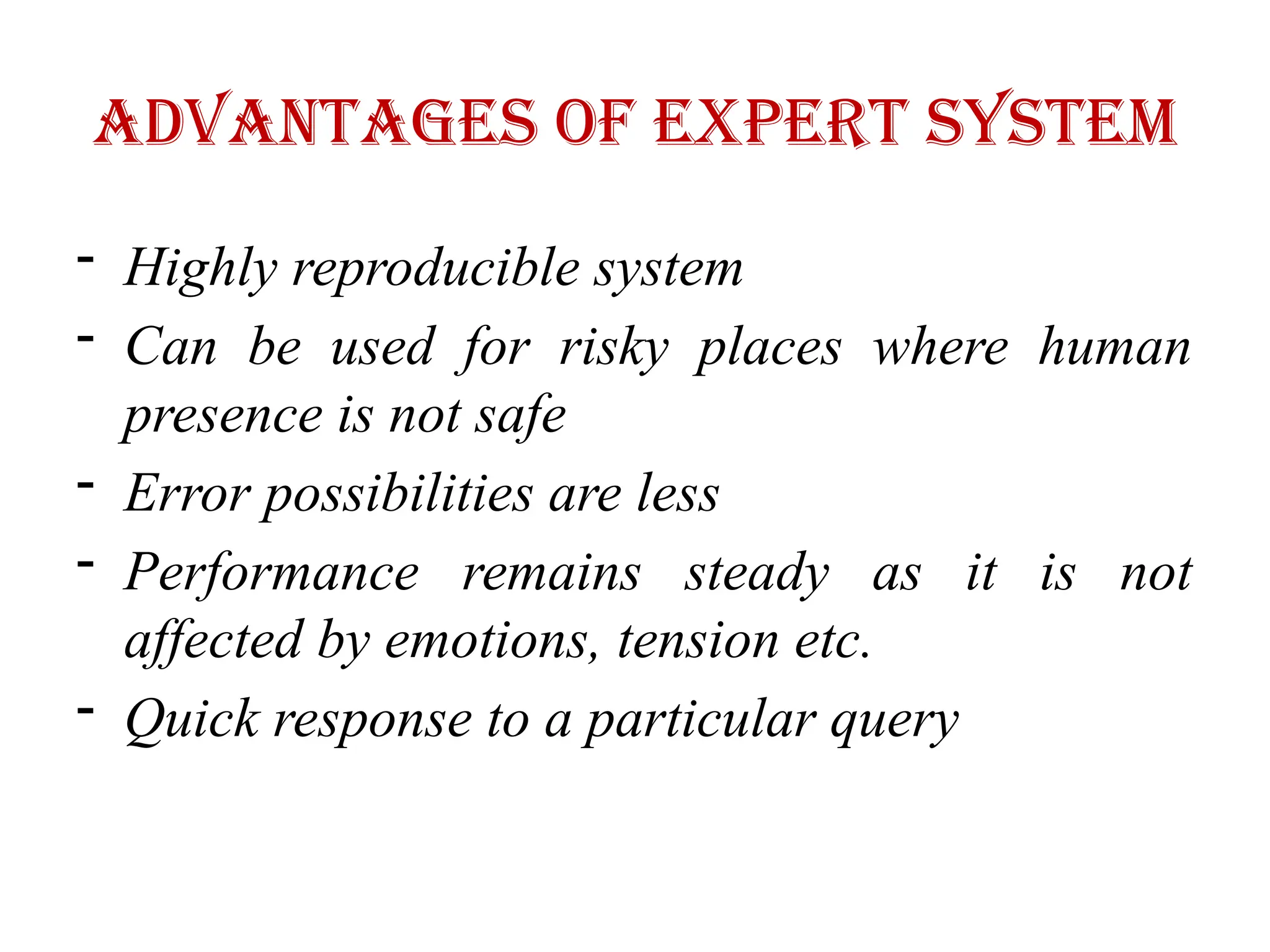 Advantages of Expert System
- Highly reproducible system
- Can be used for risky places where human
presence is not safe
- Error possibilities are less
- Performance remains steady as it is not
affected by emotions, tension etc.
- Quick response to a particular query
 