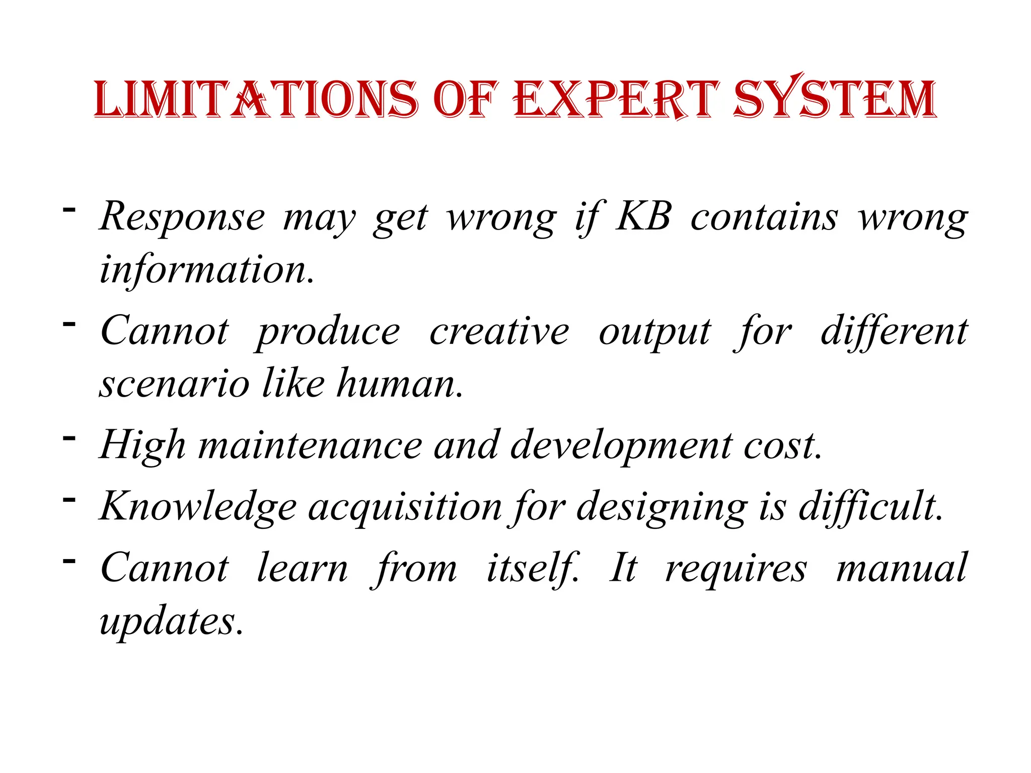 Limitations of expert system
- Response may get wrong if KB contains wrong
information.
- Cannot produce creative output for different
scenario like human.
- High maintenance and development cost.
- Knowledge acquisition for designing is difficult.
- Cannot learn from itself. It requires manual
updates.
 