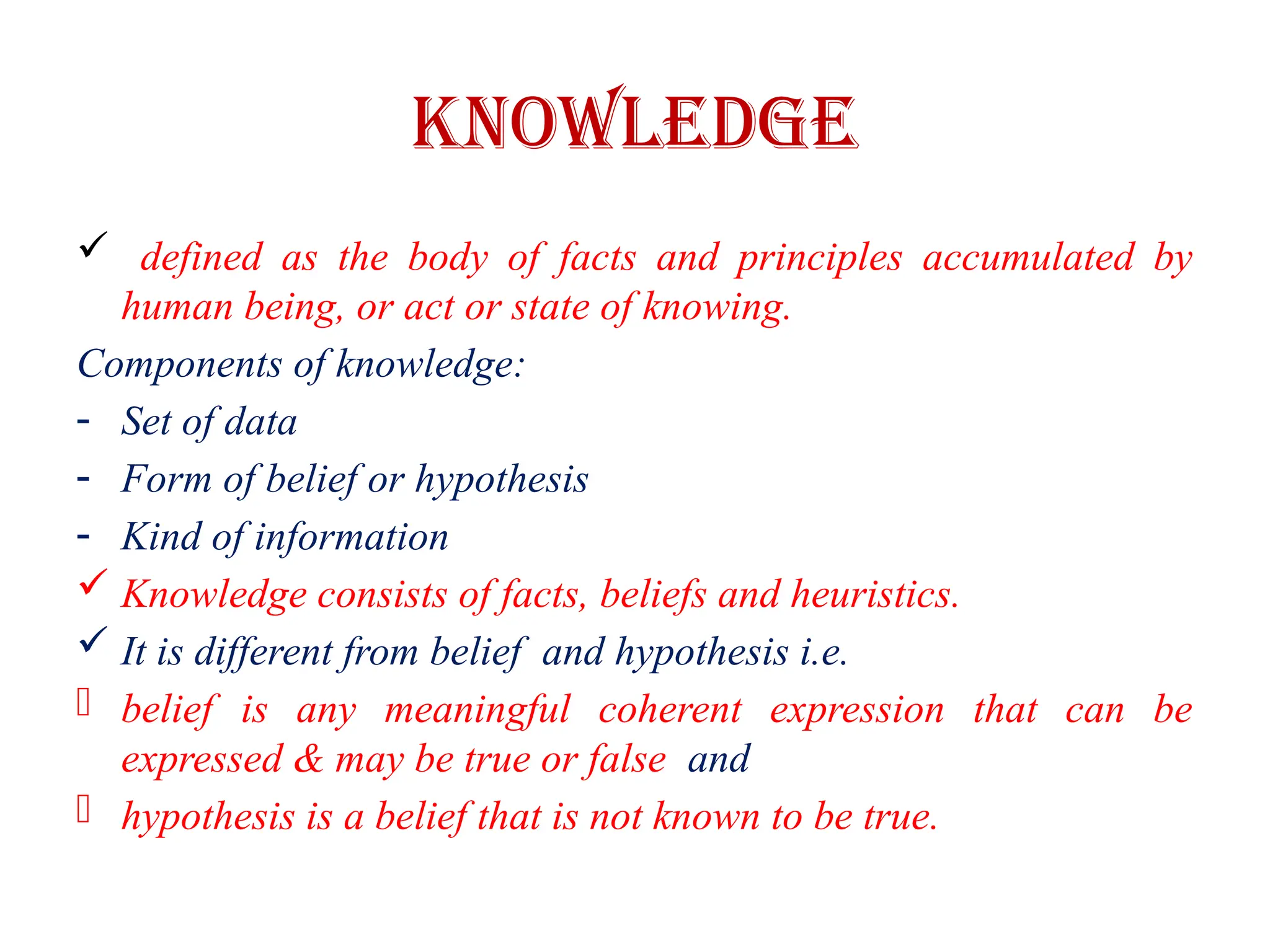 Knowledge
 defined as the body of facts and principles accumulated by
human being, or act or state of knowing.
Components of knowledge:
- Set of data
- Form of belief or hypothesis
- Kind of information
 Knowledge consists of facts, beliefs and heuristics.
 It is different from belief and hypothesis i.e.
- belief is any meaningful coherent expression that can be
expressed & may be true or false and
- hypothesis is a belief that is not known to be true.
 