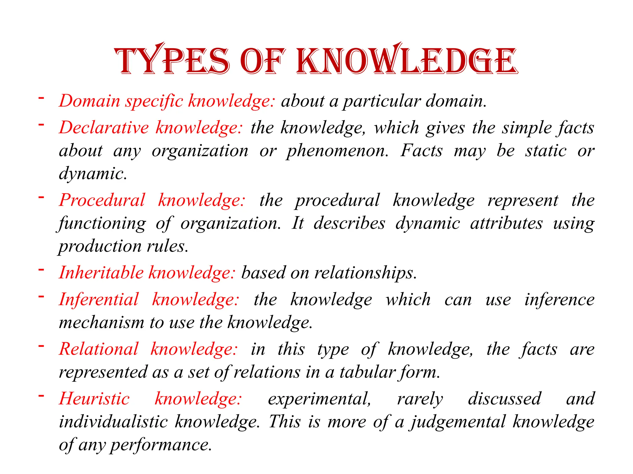 Types of Knowledge
- Domain specific knowledge: about a particular domain.
- Declarative knowledge: the knowledge, which gives the simple facts
about any organization or phenomenon. Facts may be static or
dynamic.
- Procedural knowledge: the procedural knowledge represent the
functioning of organization. It describes dynamic attributes using
production rules.
- Inheritable knowledge: based on relationships.
- Inferential knowledge: the knowledge which can use inference
mechanism to use the knowledge.
- Relational knowledge: in this type of knowledge, the facts are
represented as a set of relations in a tabular form.
- Heuristic knowledge: experimental, rarely discussed and
individualistic knowledge. This is more of a judgemental knowledge
of any performance.
 