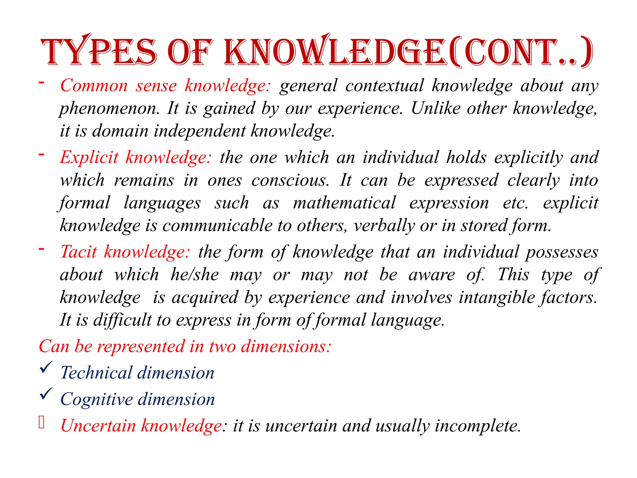 Types of Knowledge(cont..)
- Common sense knowledge: general contextual knowledge about any
phenomenon. It is gained by our experience. Unlike other knowledge,
it is domain independent knowledge.
- Explicit knowledge: the one which an individual holds explicitly and
which remains in ones conscious. It can be expressed clearly into
formal languages such as mathematical expression etc. explicit
knowledge is communicable to others, verbally or in stored form.
- Tacit knowledge: the form of knowledge that an individual possesses
about which he/she may or may not be aware of. This type of
knowledge is acquired by experience and involves intangible factors.
It is difficult to express in form of formal language.
Can be represented in two dimensions:
 Technical dimension
 Cognitive dimension
- Uncertain knowledge: it is uncertain and usually incomplete.
 