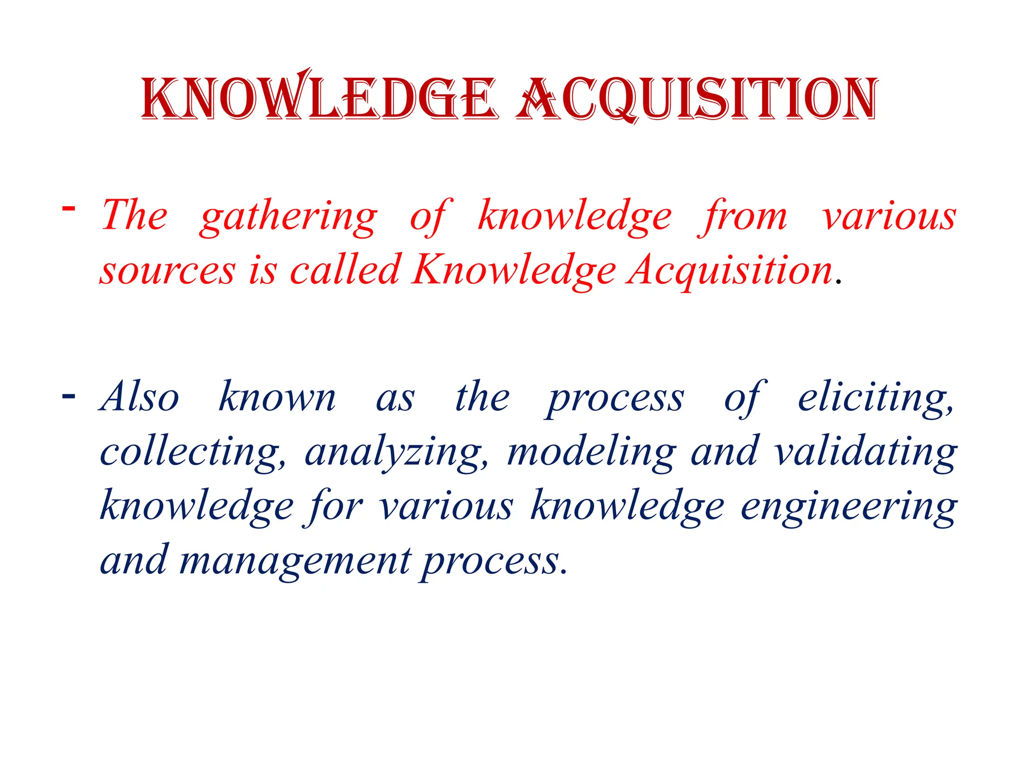 Knowledge Acquisition
- The gathering of knowledge from various
sources is called Knowledge Acquisition.
- Also known as the process of eliciting,
collecting, analyzing, modeling and validating
knowledge for various knowledge engineering
and management process.
 