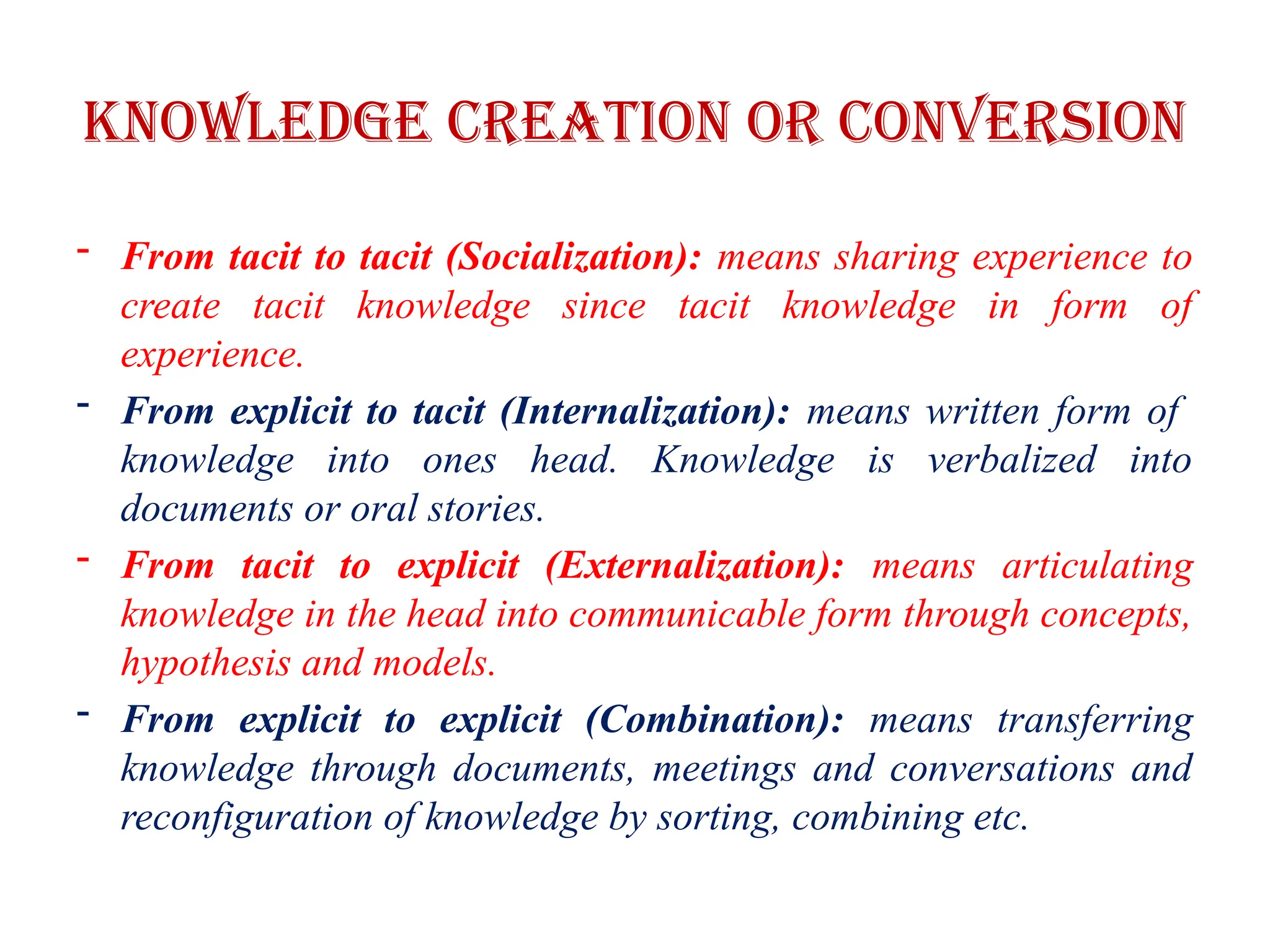 Knowledge Creation or Conversion
- From tacit to tacit (Socialization): means sharing experience to
create tacit knowledge since tacit knowledge in form of
experience.
- From explicit to tacit (Internalization): means written form of
knowledge into ones head. Knowledge is verbalized into
documents or oral stories.
- From tacit to explicit (Externalization): means articulating
knowledge in the head into communicable form through concepts,
hypothesis and models.
- From explicit to explicit (Combination): means transferring
knowledge through documents, meetings and conversations and
reconfiguration of knowledge by sorting, combining etc.
 