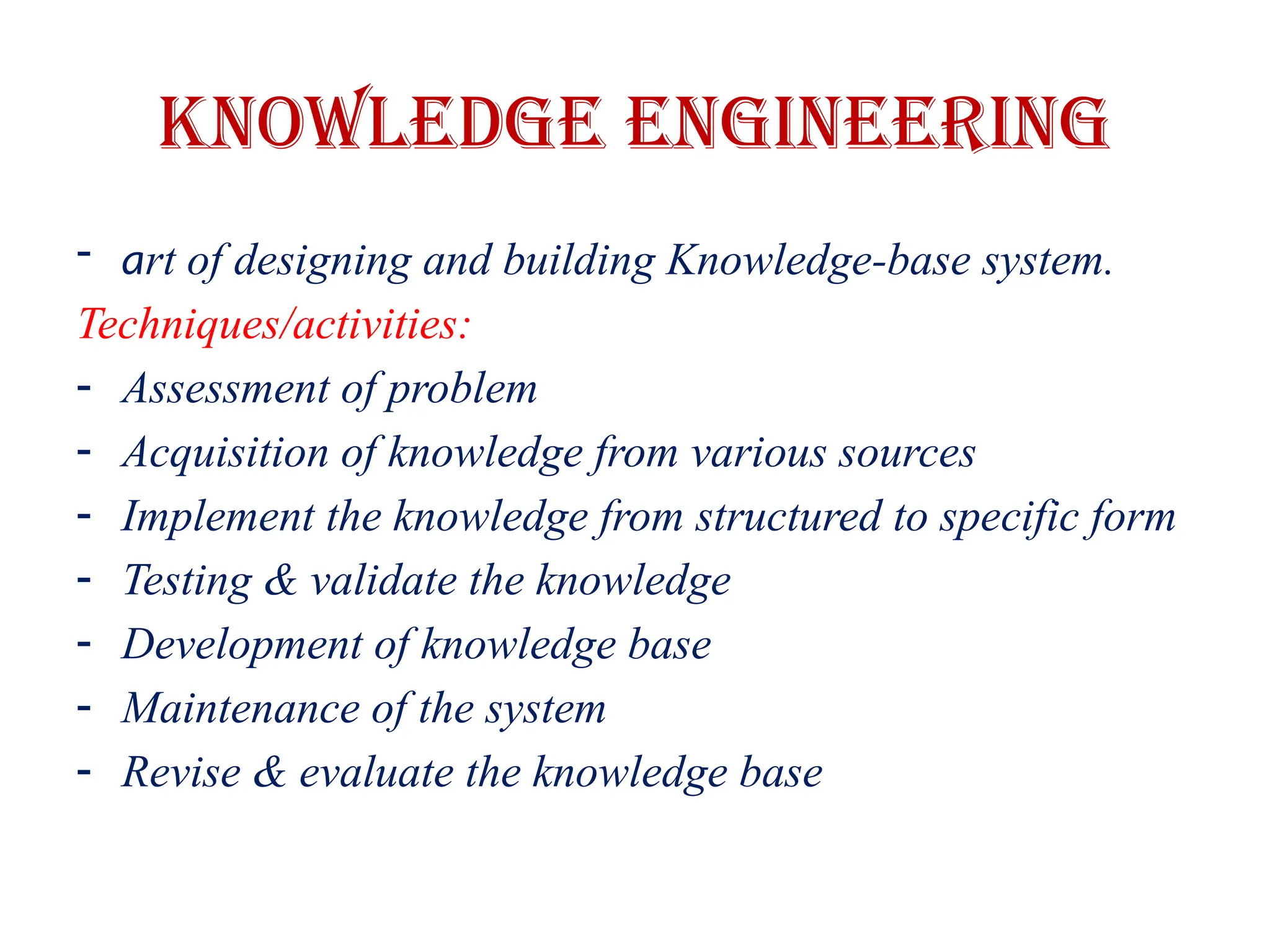 Knowledge Engineering
- art of designing and building Knowledge-base system.
Techniques/activities:
- Assessment of problem
- Acquisition of knowledge from various sources
- Implement the knowledge from structured to specific form
- Testing & validate the knowledge
- Development of knowledge base
- Maintenance of the system
- Revise & evaluate the knowledge base
 