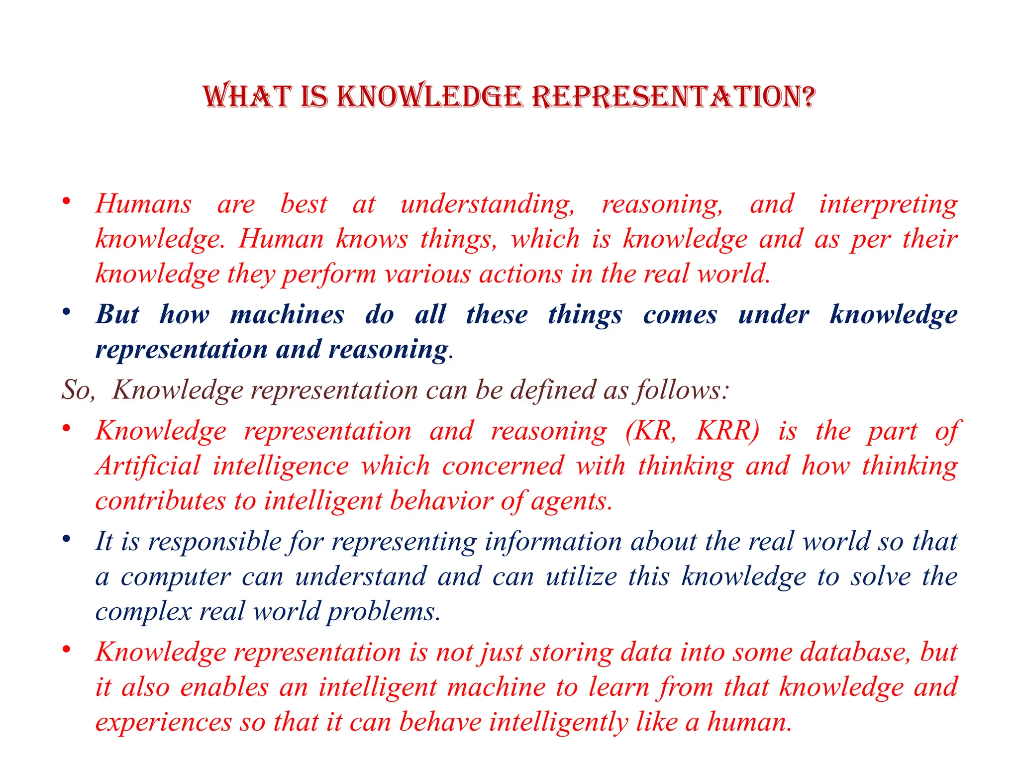 What is knowledge representation?
• Humans are best at understanding, reasoning, and interpreting
knowledge. Human knows things, which is knowledge and as per their
knowledge they perform various actions in the real world.
• But how machines do all these things comes under knowledge
representation and reasoning.
So, Knowledge representation can be defined as follows:
• Knowledge representation and reasoning (KR, KRR) is the part of
Artificial intelligence which concerned with thinking and how thinking
contributes to intelligent behavior of agents.
• It is responsible for representing information about the real world so that
a computer can understand and can utilize this knowledge to solve the
complex real world problems.
• Knowledge representation is not just storing data into some database, but
it also enables an intelligent machine to learn from that knowledge and
experiences so that it can behave intelligently like a human.
 