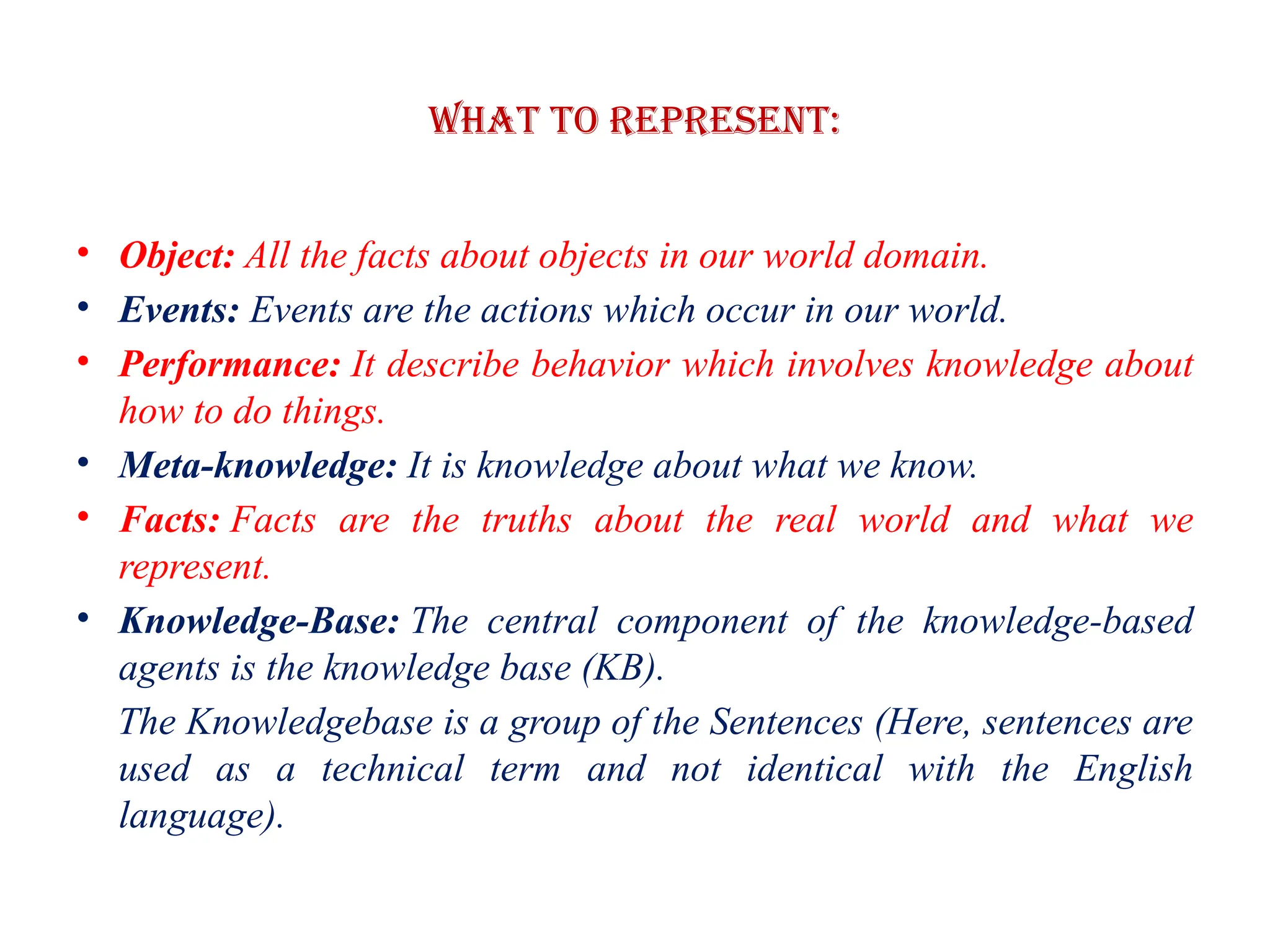 What to Represent:
• Object: All the facts about objects in our world domain.
• Events: Events are the actions which occur in our world.
• Performance: It describe behavior which involves knowledge about
how to do things.
• Meta-knowledge: It is knowledge about what we know.
• Facts: Facts are the truths about the real world and what we
represent.
• Knowledge-Base: The central component of the knowledge-based
agents is the knowledge base (KB).
The Knowledgebase is a group of the Sentences (Here, sentences are
used as a technical term and not identical with the English
language).
 