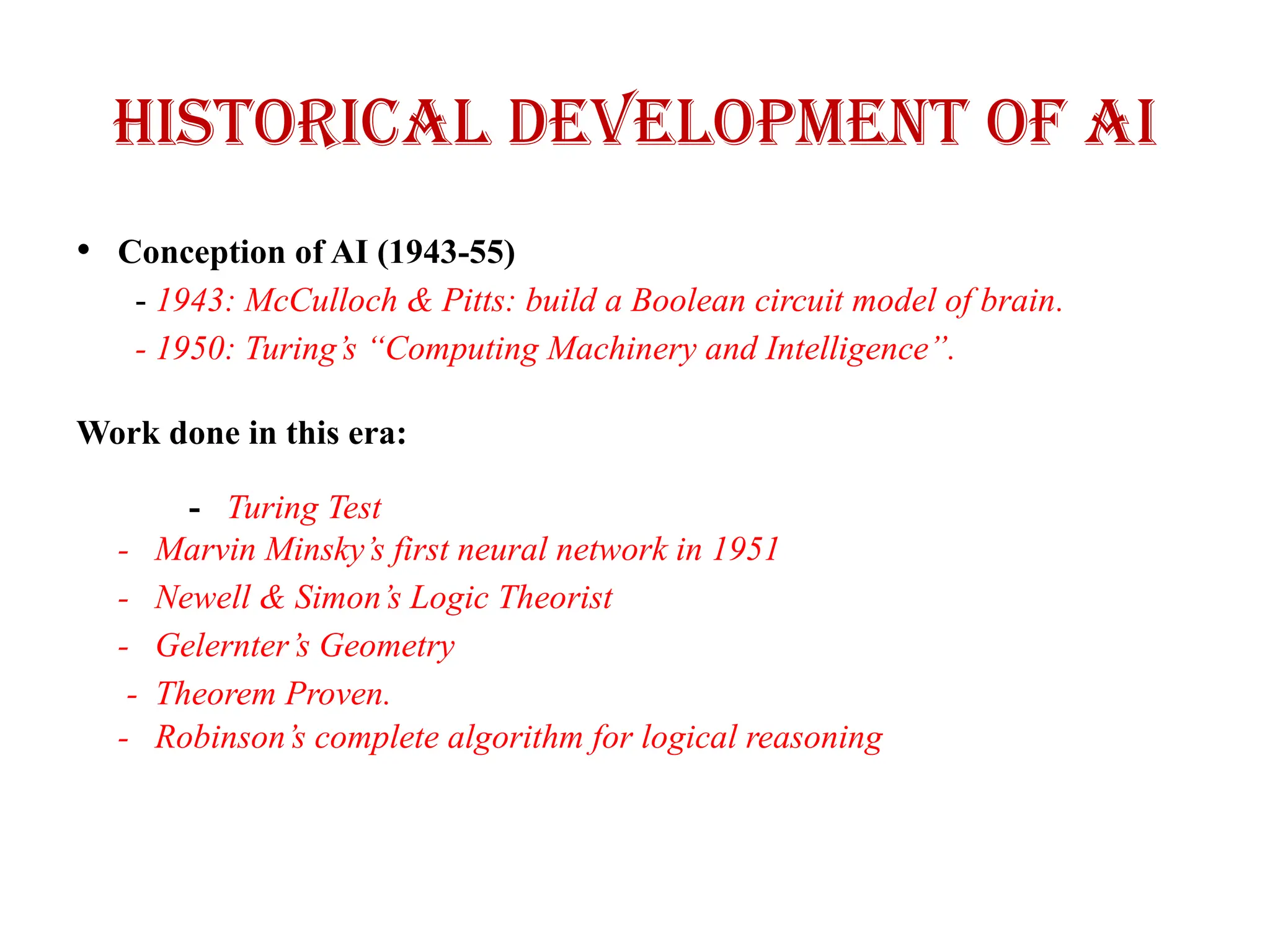 Historical Development of AI
• Conception of AI (1943-55)
- 1943: McCulloch & Pitts: build a Boolean circuit model of brain.
- 1950: Turing’s “Computing Machinery and Intelligence”.
Work done in this era:
- Turing Test
- Marvin Minsky’s first neural network in 1951
- Newell & Simon’s Logic Theorist
- Gelernter’s Geometry
- Theorem Proven.
- Robinson’s complete algorithm for logical reasoning
 