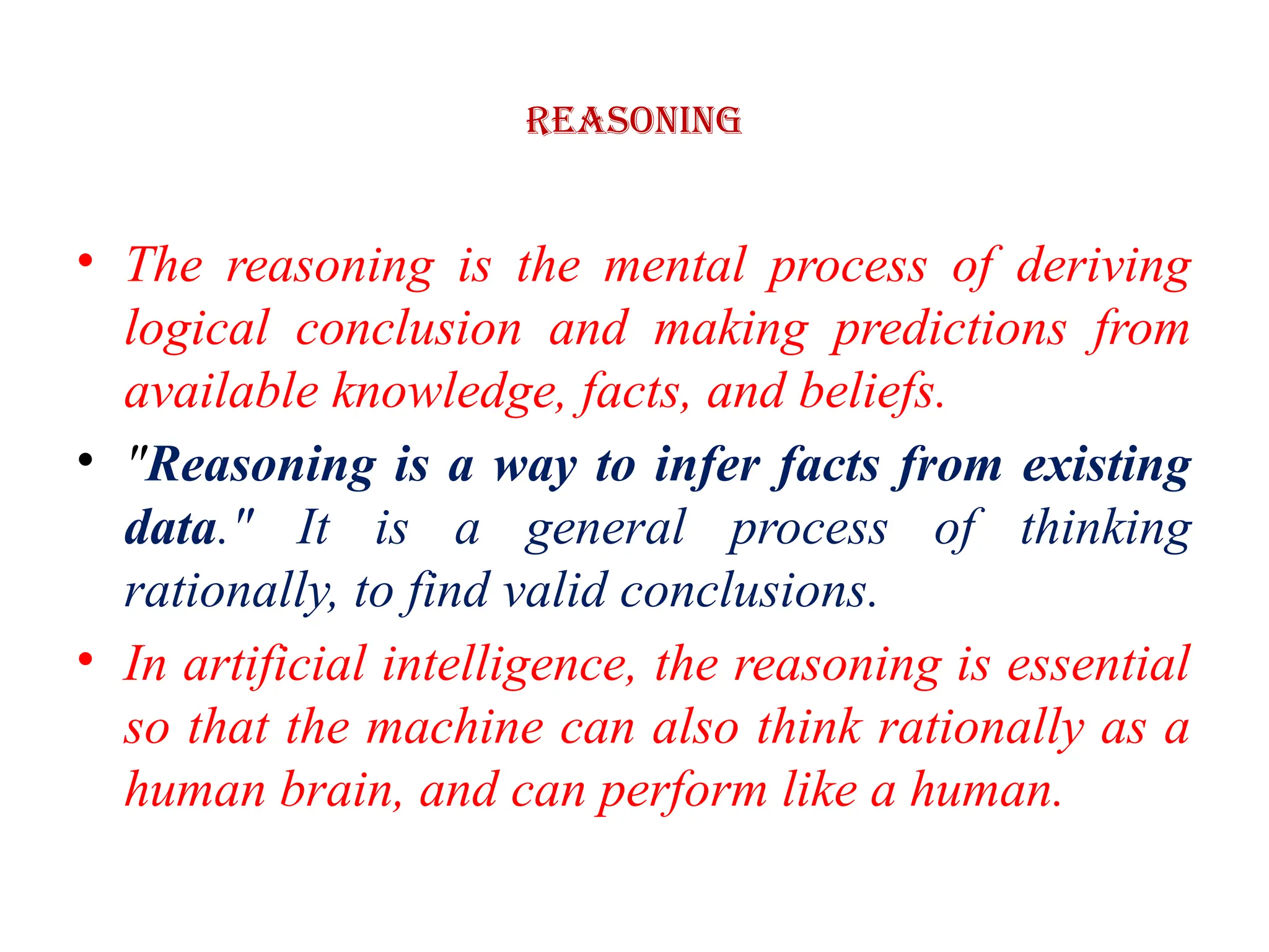 Reasoning
• The reasoning is the mental process of deriving
logical conclusion and making predictions from
available knowledge, facts, and beliefs.
• "Reasoning is a way to infer facts from existing
data." It is a general process of thinking
rationally, to find valid conclusions.
• In artificial intelligence, the reasoning is essential
so that the machine can also think rationally as a
human brain, and can perform like a human.
 