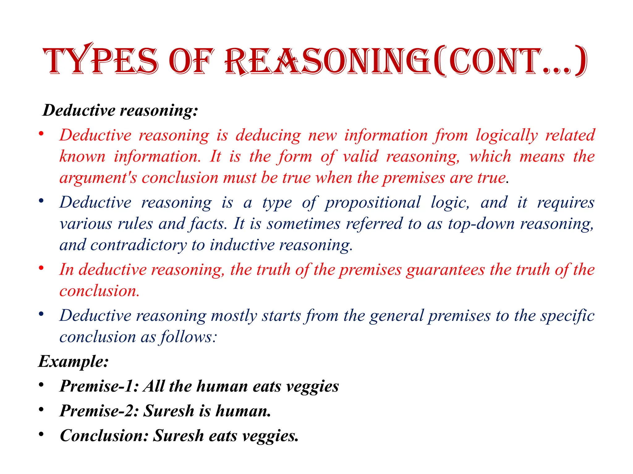 Types of Reasoning(CONT…)
Deductive reasoning:
• Deductive reasoning is deducing new information from logically related
known information. It is the form of valid reasoning, which means the
argument's conclusion must be true when the premises are true.
• Deductive reasoning is a type of propositional logic, and it requires
various rules and facts. It is sometimes referred to as top-down reasoning,
and contradictory to inductive reasoning.
• In deductive reasoning, the truth of the premises guarantees the truth of the
conclusion.
• Deductive reasoning mostly starts from the general premises to the specific
conclusion as follows:
Example:
• Premise-1: All the human eats veggies
• Premise-2: Suresh is human.
• Conclusion: Suresh eats veggies.
 