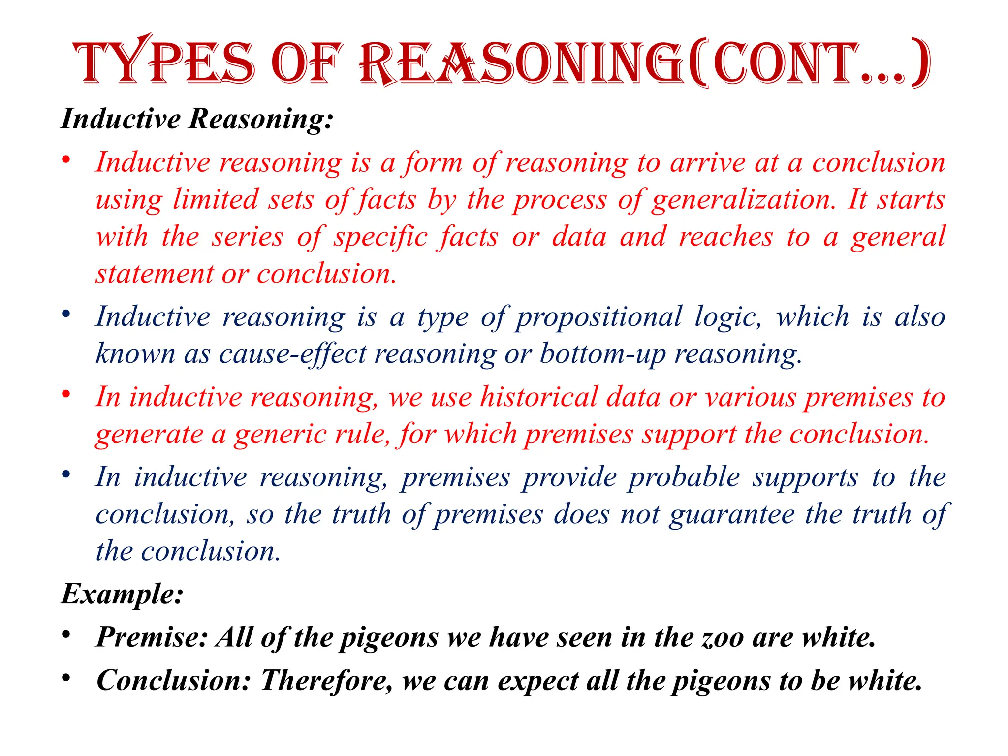 Types of Reasoning(CONT…)
Inductive Reasoning:
• Inductive reasoning is a form of reasoning to arrive at a conclusion
using limited sets of facts by the process of generalization. It starts
with the series of specific facts or data and reaches to a general
statement or conclusion.
• Inductive reasoning is a type of propositional logic, which is also
known as cause-effect reasoning or bottom-up reasoning.
• In inductive reasoning, we use historical data or various premises to
generate a generic rule, for which premises support the conclusion.
• In inductive reasoning, premises provide probable supports to the
conclusion, so the truth of premises does not guarantee the truth of
the conclusion.
Example:
• Premise: All of the pigeons we have seen in the zoo are white.
• Conclusion: Therefore, we can expect all the pigeons to be white.
 