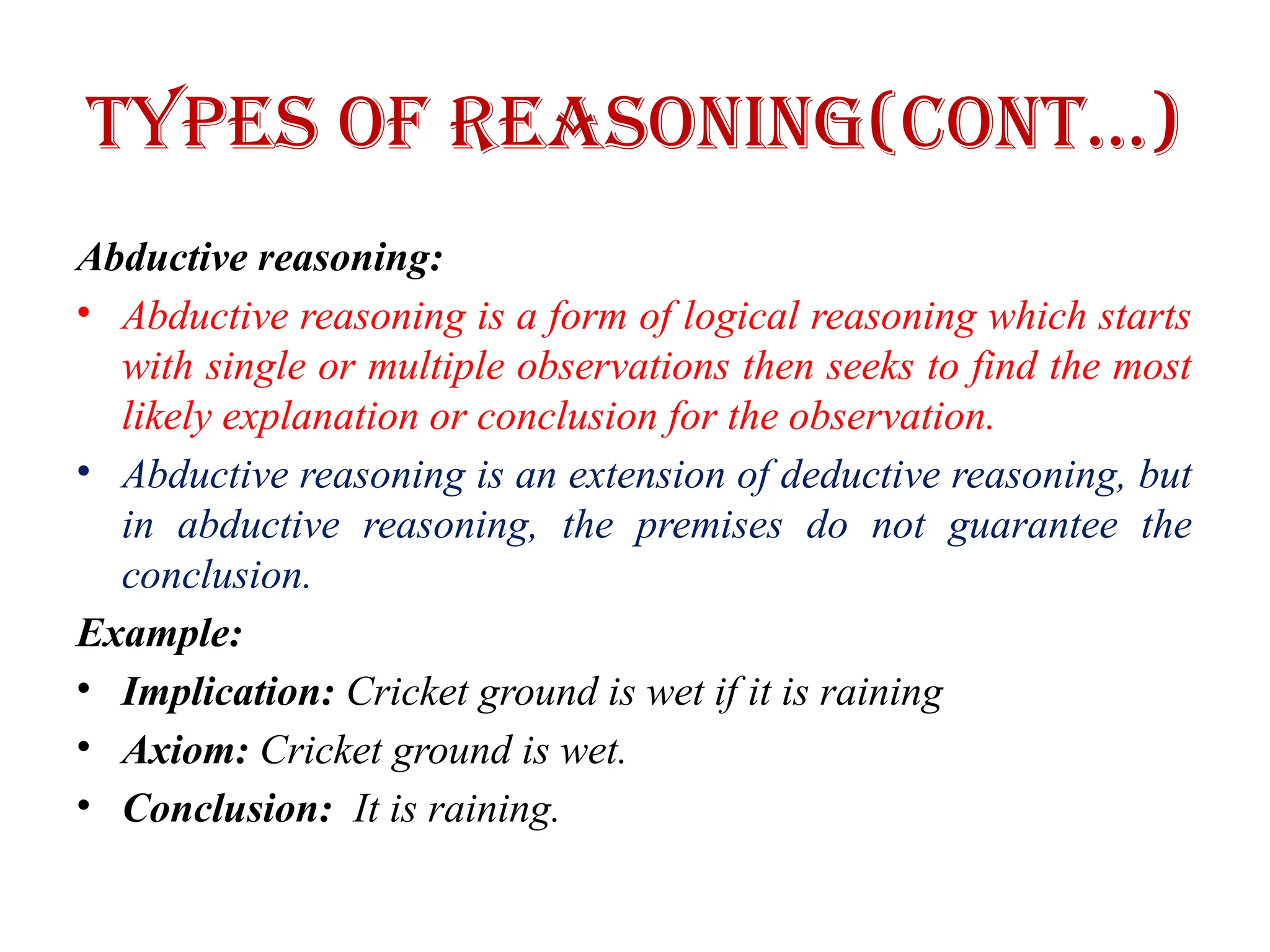 Types of Reasoning(CONT…)
Abductive reasoning:
• Abductive reasoning is a form of logical reasoning which starts
with single or multiple observations then seeks to find the most
likely explanation or conclusion for the observation.
• Abductive reasoning is an extension of deductive reasoning, but
in abductive reasoning, the premises do not guarantee the
conclusion.
Example:
• Implication: Cricket ground is wet if it is raining
• Axiom: Cricket ground is wet.
• Conclusion: It is raining.
 